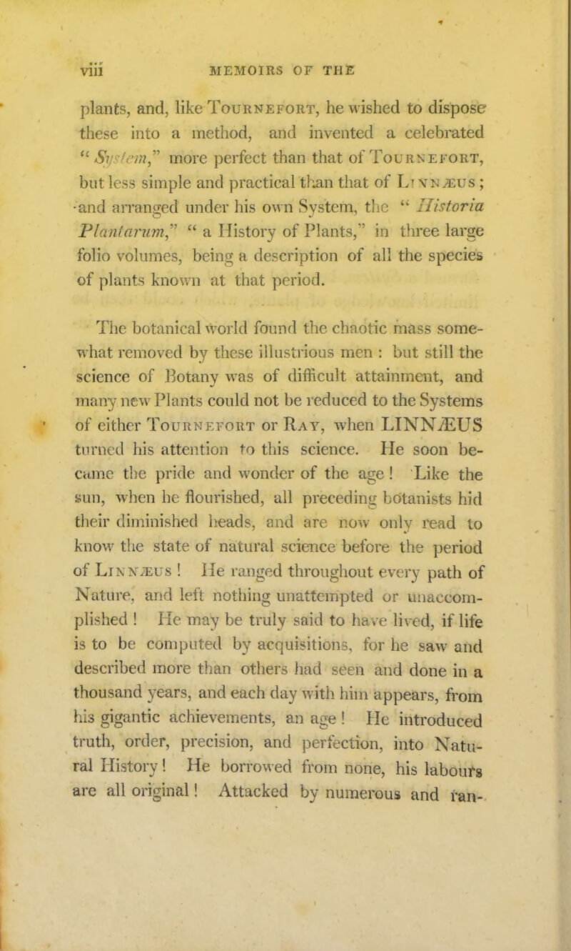 plants, and, like Tournefort, he wished to dispose these into a method, and invented a celebrated ° System more perfect than that of Tournefort, but less simple and practical than that of Ik vn^eus ; •and arranged under his own System, the  Ilistoria Planiarum   a History of Plants, in three large folio volumes, being a description of all the species of plants known at that period. The botanical world found the chaotic mass some- what removed by these illustrious men : but still the science of Botany was of difficult attainment, and many new Plants could not be reduced to the Systems of either Tournefort or Ray, when LINN7EUS turned his attention to this science. He soon be- came the pride and wonder of the age ! Like the sun, when he flourished, all preceding botanists hid their diminished heads, and are now only read to know the state of natural science before the period of Linnjeus ! He ranged throughout every path of Nature, and left nothing unattcmpted or unaccom- plished ! He may be truly said to have lived, if life is to be computed by acquisitions, for he saw and described more than others had seen and done in a thousand years, and each day Avith him appears, from his gigantic achievements, an age ! He introduced truth, order, precision, and perfection, into Natu- ral History! He borrowed from none, his labours are all original! Attacked by numerous and ran-