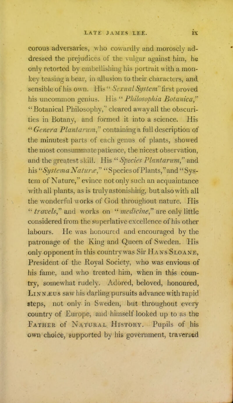 corous adversaries, who cowardly and morosely ad- dressed the prejudices of the vulgar against him, he only retorted by embellishing his portrait with a mon- key teasing a bear, in allusion to their characters, and sensible of his own. His  Sexual System hrst proved his uncommon genius. His Philosophic Botanica Botanical Philosophy, cleared away all the obscuri- ties in Botany, and formed it into a science. His  Genera Plant arum containing a full description of the minutest parts of each genus of plants, showed the most consummate patience, the nicest observation, and the greatest skill. His  Species Plantarum and his uSi/stema Naturce, Species of Plants, and Sys- tem of Nature, evince not only such an acquaintance with all plants, as is truly astonishing, but also with all the wonderful works of (rod throughout nature. His  travels and works on  medicine are only little considered from the superlative excellence of his other labours. He was honoured and encouraged by the patronage of the King and Queen of Sweden. His only opponent in this country was Sir Hans Sloane, President of the Royal Society, who was envious of his fame, and who treated him, when in this coun- try, somewhat rudely. Adored, beloved, honoured, LiNNiEUS saw his darling pursuits advance with rapid steps, not only in Sweden, but throughout every country of Europe, and himself looked up to as the Father of Natural History. Pupils of his own choice, supported by his government, traversed