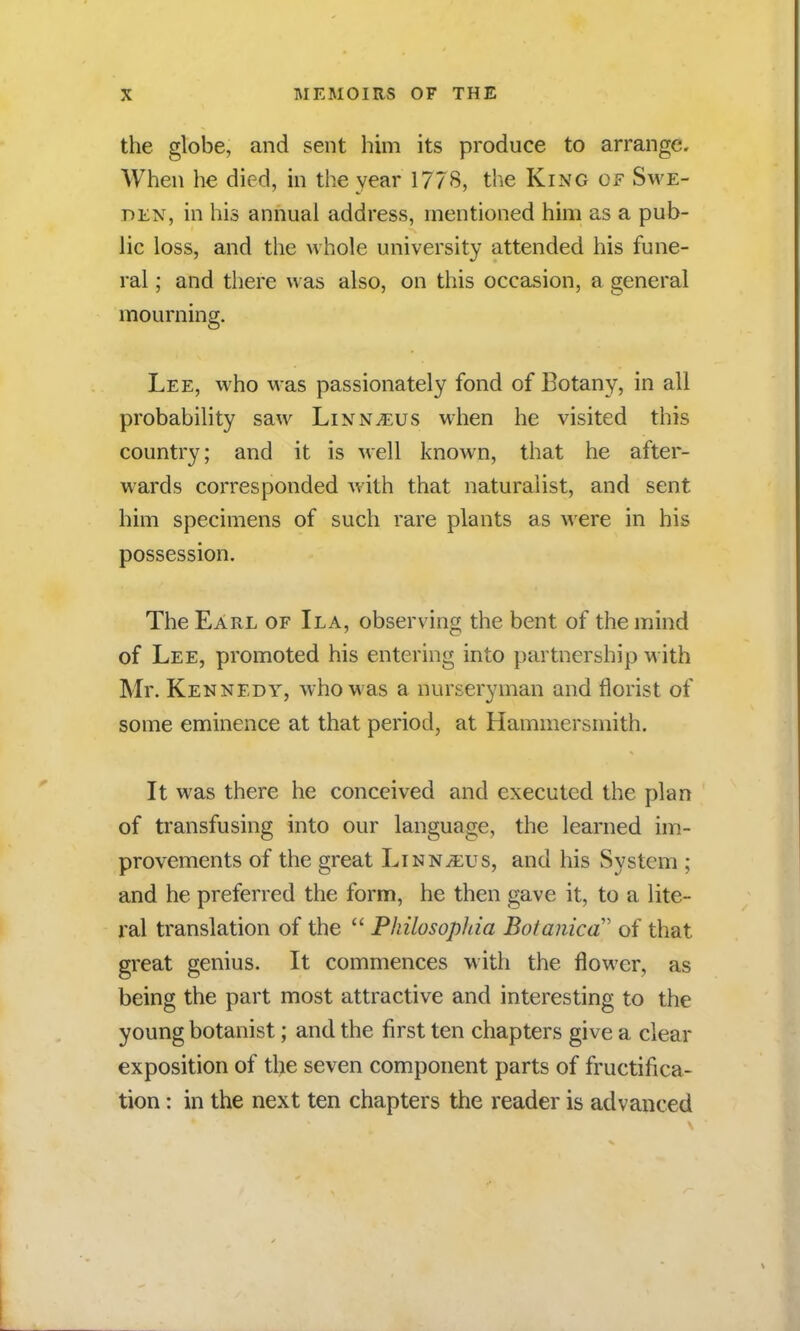 the globe, and sent him its produce to arrange. When he died, in the year 1778, the King of Swe- den, in his annual address, mentioned him as a pub- lic loss, and the whole university attended his fune- ral ; and there was also, on this occasion, a general mourning. Lee, who was passionately fond of Botany, in all probability saw Linnaeus when he visited this country; and it is well known, that he after- wards corresponded with that naturalist, and sent him specimens of such rare plants as were in his possession. The Earl of Ila, observing the bent of the mind of Lee, promoted his entering into partnership with Mr. Kennedy, who was a nurseryman and florist of some eminence at that period, at Hammersmith. It was there he conceived and executed the plan of transfusing into our language, the learned im- provements of the great Linnaeus, and his System ; and he preferred the form, he then gave it, to a lite- ral translation of the  Philosophia BotaniccT of that great genius. It commences with the flower, as being the part most attractive and interesting to the young botanist; and the first ten chapters give a clear exposition of the seven component parts of fructifica- tion : in the next ten chapters the reader is advanced