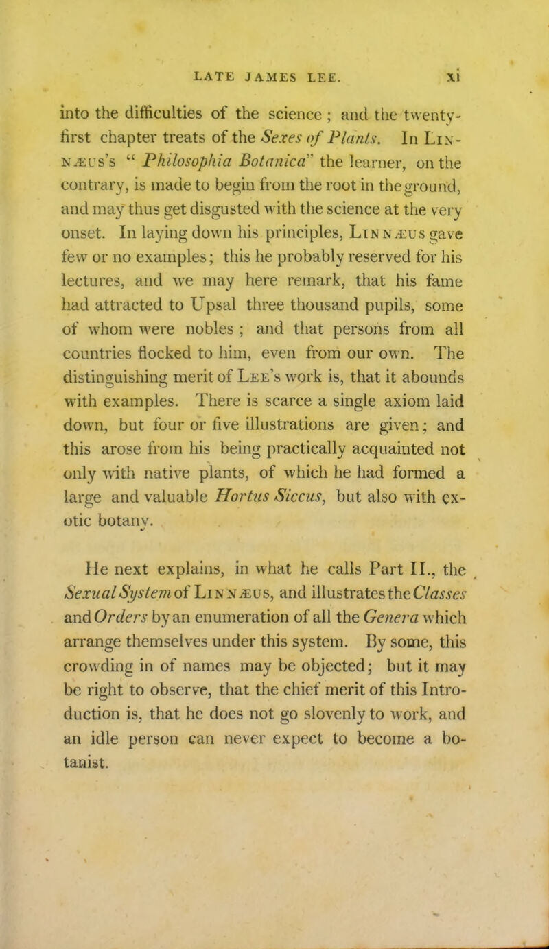 into the difficulties of the science ; and the twenty- first chapter treats of the Sexes of Plants. In Li.\ - NiEus's  Philosopliia Botanicci the learner, on the contrary, is made to bedu from the root in the around, and may thus get disgusted with the science at the very onset. In laying down his principles, Linn.eus gave few or no examples; this he probably reserved for his lectures, and we may here remark, that his fame had attracted to Upsal three thousand pupils, some of whom were nobles ; and that persons from all countries flocked to him, even from our own. The distinguishing merit of Lee's work is, that it abounds with examples. There is scarce a single axiom laid down, but four or rive illustrations are given; and this arose from his being practically acquainted not only with native plants, of which he had formed a large and valuable Hortus Siccus, but also with ex- otic botanv. He next explains, in what he calls Part II., the SexualSystem oi LinNjEus, and illustrates the Classes andOrders by an enumeration of all the Genera which arrange themselves under this system. By some, this crowding in of names may be objected; but it may be right to observe, that the chief merit of this Intro- duction is, that he does not go slovenly to work, and an idle person can never expect to become a bo- tanist.