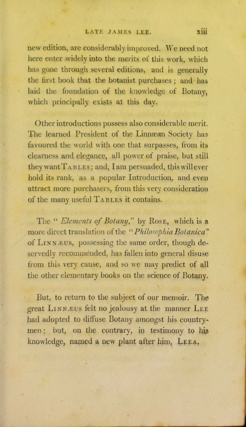 new edition, are considerably improved. We need not here enter widely into the merits of this work, which has gone through several editions, and is generally the first book that the botanist purchases ; and has laid the foundation of the knowledge of Botany, which principally exists at this day. Other introductions possess also considerable merit. The learned President of the Linnaean Society has favoured the world with one that surpasses, from its clearness and elegance, all power of praise, but still they wantTAELEs; and, lam persuaded, this will ever hold its rank, as a popular Introduction, and even attract more purchasers, from this very consideration of the many useful Tables it contains. The  Elements of Botany by Rose, which is a more direct translation of the  Philosophia Botanica' of Linn/eus, possessing the same order, though de- servedly recommended, has fallen into general disuse from this very cause, and so we may predict of all the other elementary books on the science of Botany. But, to return to the subject of our memoir. The great Linn^us felt no jealousy at the manner Lee had adopted to diffuse Botany amongst his country- men ; but, on the contrary, in testimony to his knowledge, named a new plant after him, Leea.