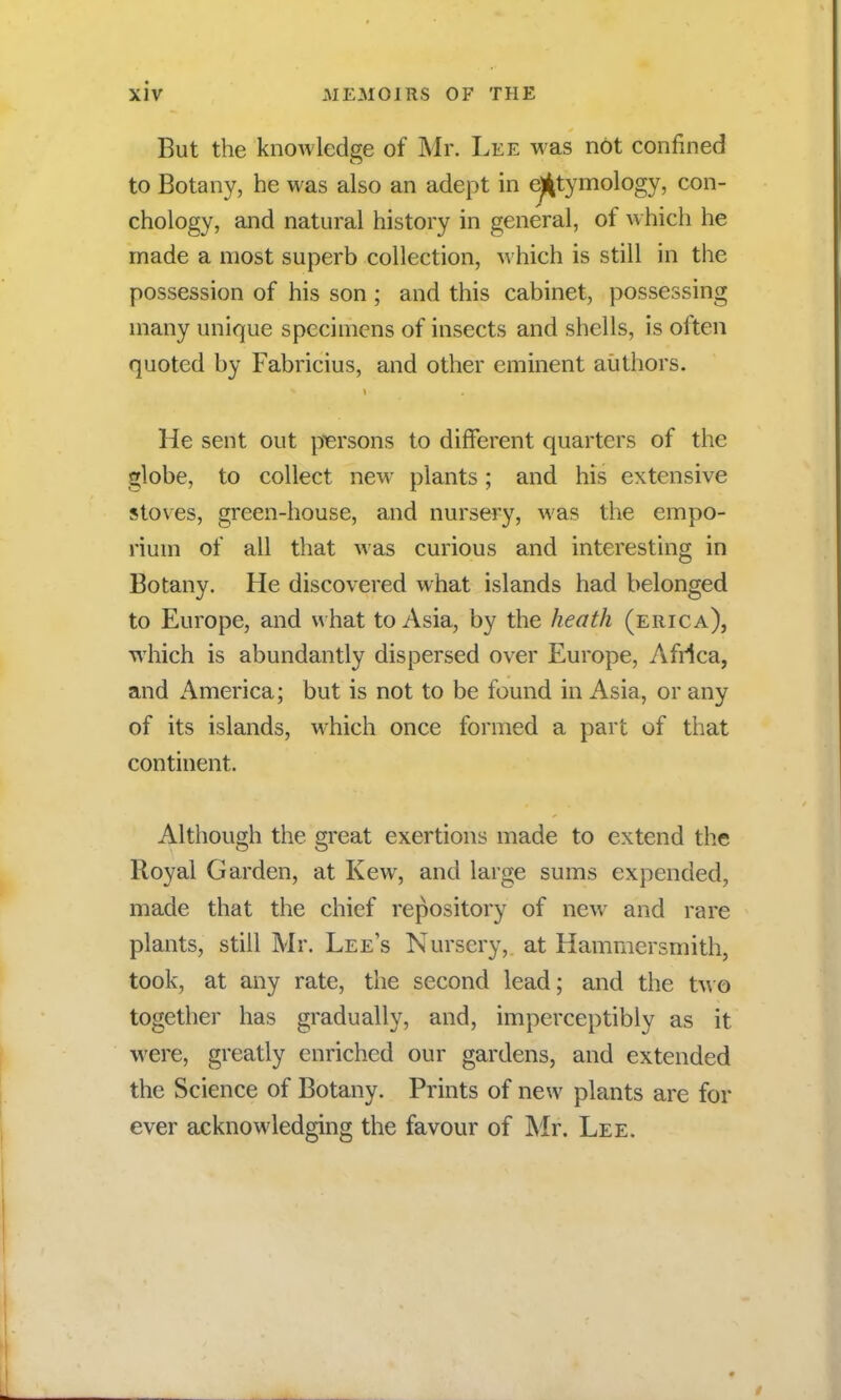 But the knowledge of Mr. Lee was not confined to Botany, he was also an adept in etymology, con- chology, and natural history in general, of which he made a most superb collection, which is still in the possession of his son ; and this cabinet, possessing many unique specimens of insects and shells, is often quoted by Fabricius, and other eminent authors. He sent out persons to different quarters of the globe, to collect new plants; and his extensive stoves, green-house, and nursery, was the empo- rium of all that was curious and interesting in Botany. He discovered what islands had belonged to Europe, and w hat to Asia, by the heath (erica), which is abundantly dispersed over Europe, Africa, and America; but is not to be found in Asia, or any of its islands, which once formed a part of that continent. Although the great exertions made to extend the Royal Garden, at Kew, and large sums expended, made that the chief repository of new and rare plants, still Mr. Lee's Nursery, at Hammersmith, took, at any rate, the second lead; and the two together has gradually, and, imperceptibly as it were, greatly enriched our gardens, and extended the Science of Botany. Prints of new plants are for ever acknowledging the favour of Mr. Lee.