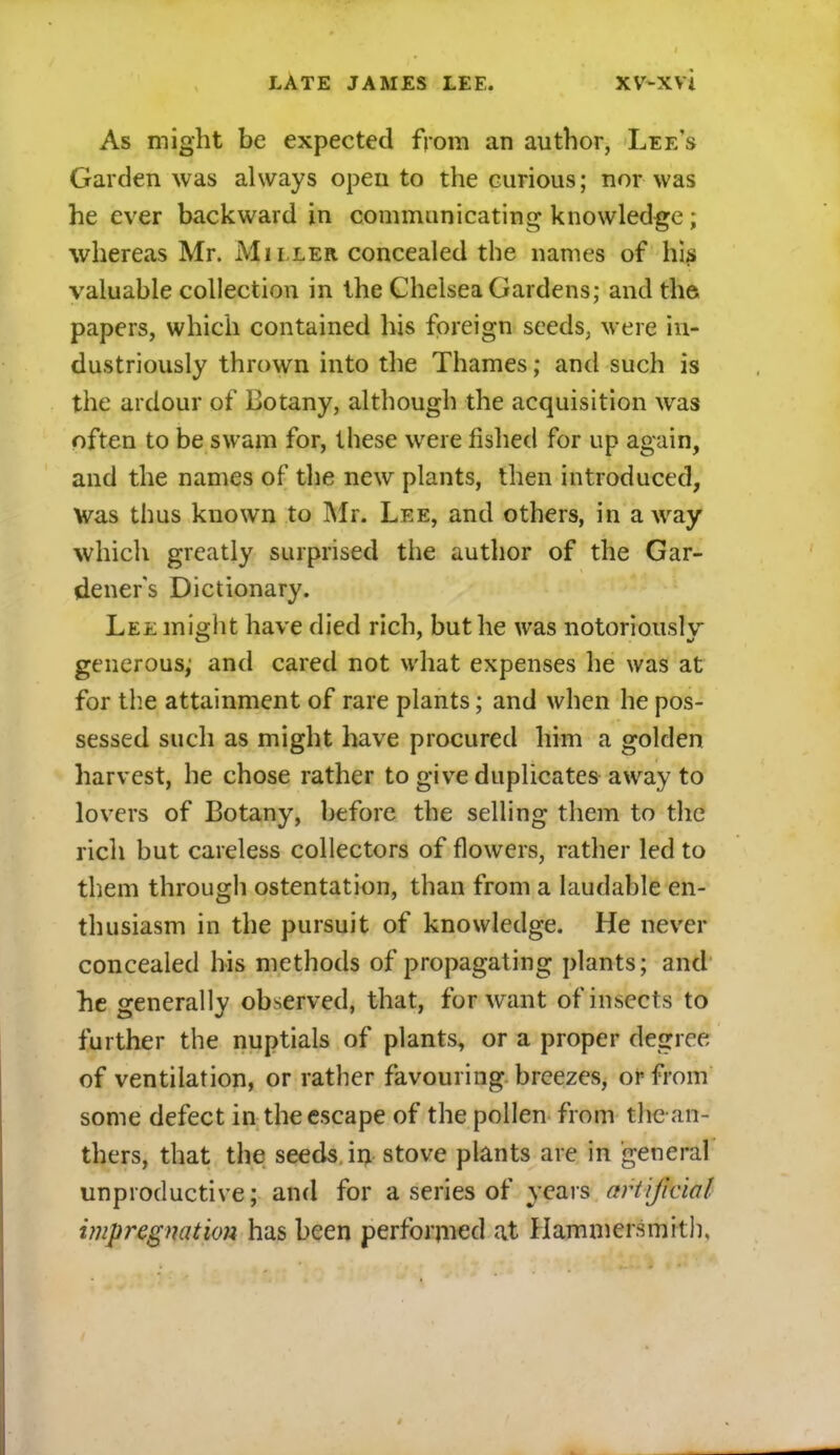 As might be expected from an author, Lee's Garden was always open to the curious; nor was he ever backward in communicating knowledge; whereas Mr. Miller concealed the names of his valuable collection in the Chelsea Gardens; and the papers, which contained his foreign seeds, were in- dustriously thrown into the Thames; and such is the ardour of Botany, although the acquisition was often to be swam for, these were fished for up again, and the names of the new plants, then introduced, Was thus known to Mr. Lee, and others, in away which greatly surprised the author of the Gar- deners Dictionary. Lee might have died rich, but he was notoriously generous; and cared not what expenses he was at for the attainment of rare plants; and when he pos- sessed such as might have procured him a golden harvest, he chose rather to give duplicates away to lovers of Botany, before the selling them to the rich but careless collectors of flowers, rather led to them through ostentation, than from a laudable en- thusiasm in the pursuit of knowledge. He never concealed his methods of propagating plants; and he generally observed, that, for want of insects to further the nuptials of plants, or a proper degree of ventilation, or rather favouring, breezes, or from some defect in the escape of the pollen from the an- thers, that the seeds in stove plants are in general unproductive; and for a series of years artificial impregnation has been performed at Hammersmith,