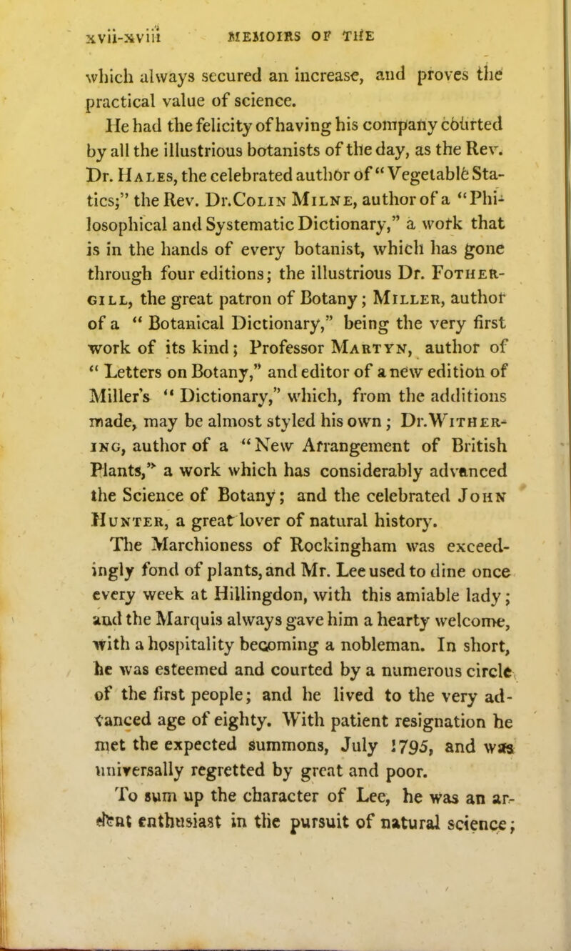 which always secured an increase, and proves the practical value of science. lie had the felicity of having his company courted by all the illustrious botanists of the day, as the Rev. Dr. Hales, the celebrated author of  Vegetable Sta- tics; the Rev. Di.Colin Milne, author of a Phi- losophical and Systematic Dictionary, a work that is in the hands of every botanist, which has gone through four editions; the illustrious Dr. Fother- gill, the great patron of Botany; Miller, author of a  Botanical Dictionary, being the very first work of its kind; Professor Martyn, author of  Letters on Botany, and editor of anew edition of Miller's M Dictionary, which, from the additions made, may be almost styled his own; Dr.Wither- ing, author of a  New Arrangement of British Plants, a work which has considerably advanced the Science of Botany; and the celebrated John Hunter, a great lover of natural history. The Marchioness of Rockingham was exceed- ingly fond of plants, and Mr. Lee used to dine once every week at Hillingdon, with this amiable lady; and the Marquis always gave him a hearty welcome, with a hospitality beooming a nobleman. In short, he was esteemed and courted by a numerous circle of the first people; and he lived to the very ad- vanced age of eighty. With patient resignation he met the expected summons, July 1795, and was universally regretted by great and poor. To sum up the character of Lee, he was an ar- *tent enthusiast in tlie pursuit of natural science;