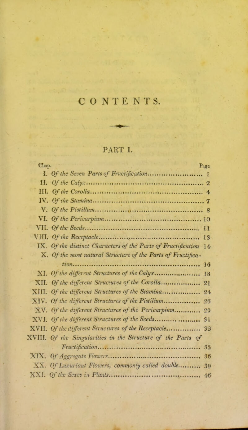 CONTENTS. PART L Oiap. I>agc I. Of the Seven Parts of Fructification j ft Of the Calyx 2 III. Of the Corolla 4 IV. Of the Stamina 7 V. Of the Pistillu?n 8 VI. Of the Pericarpium 10 VII. Of the Seeds 11 VIII. Of the Receptacle 13 IX. Of the distinct Characters of the Parts of Fructification 14- X. Of the most natural Structure of the Parts of Fructifica- tion 16 XI. Of the different Structures of the Calyx 18 XII. Of the different Structures of the Corolla 21 XIII. Of the different Structures of the Stamina 21. XIV. Of the different Structures of the Pistillum 26 XV. Of the different Structures of the Pericarpium 2P XVI. Of the different Structures of the Seeds 31 XVII. Of the different Structures of the RecejHacle 32 XVIII. Of the Singularities in the Structure of the Parts of Fructification 33 X IX. Of Aggregate Flowers 36 XX. Of Luxuriant Floxvers, commonly called double 39 XXf. Of the Sexes in Plants 46