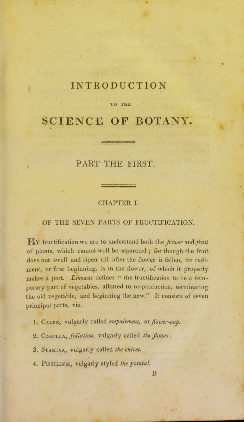 INTRODUCTION TO THE SCIENCE OF BOTANY. PART THE FIRST. CHAPTER I. OF THE SEVEN PARTS OF FRUCTIFICATION. J>Y fructification we are to understand both the flower and fruit of plants, which cannot well be separated ; for though the fruit does not swell and ripen till after the flower is fallen, its rudi- ment, or first beginning, is in the flower, of which it properly makes a part. Urinous defines  the fructification to be a tem- porary part of vegetables, allotted to re-production, terminating the old vegetable, and beginning the new. It consists of seven principal parts, viz. 1. Calyx, vulgarly called empalement, or flower-cup. 2. Corolla, foliation, vulgarly called the flower. 3. Stamina, vulgarly called the chives. 4. Pistillum, vulgarly styled the pointal. B