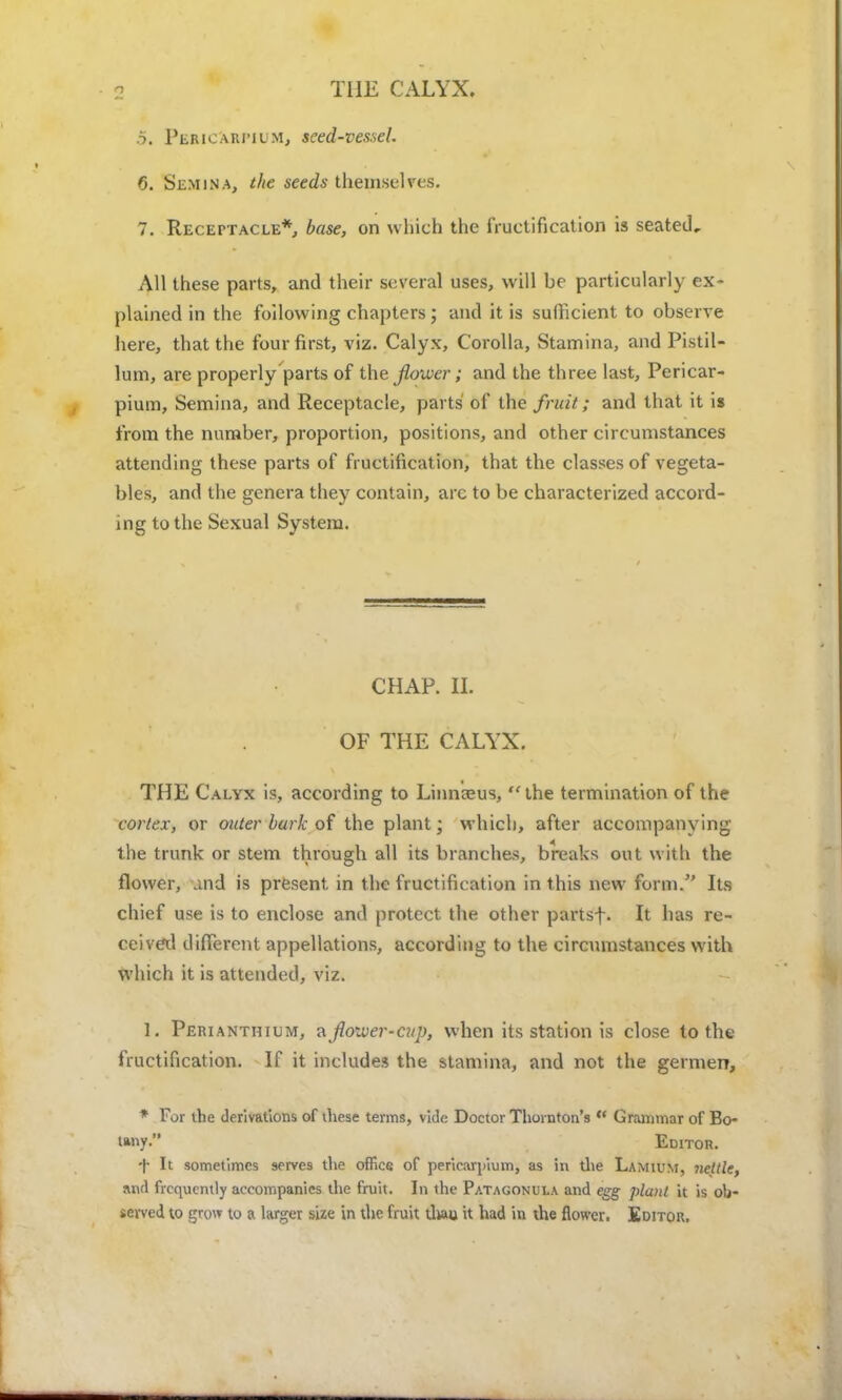 THE CALYX. .5. PfiwetatWUM, seed-vessel. 6. Se.mina, the seeds themselves. 7. Receptacle*, base, on which the fructification is seated. All these parts, and their several uses, will be particularly ex- plained in the following chapters; and it is sufficient to observe here, that the four first, viz. Calyx, Corolla, Stamina, and Pistil- lum, are properly parts of the Jloxver; and the three last, Pericar- pium, Semina, and Receptacle, parts of the fruit; and that it is from the number, proportion, positions, and other circumstances attending these parts of fructification, that the classes of vegeta- bles, and the genera they contain, arc to be characterized accord- ing to the Sexual System. CHAP. II. OF THE CALYX. THE Calyx is, according to Linnaeus,  the termination of the cortex, or outer bark of the plant; which, after accompanying the trunk or stem through all its branches, breaks out with the flower, and is present in the fructification in this new form. Its chief use is to enclose and protect the other partsf. It has re- ceived different appellations, according to the circumstances with which it is attended, viz. 1. Perianth i um, a flower-cup, when its station is close to the fructification. If it includes the stamina, and not the germen, * For the derivations of these terms, vide Doctor Thornton's w Grammar of Bo- tany. Editor. f It sometimes serves the office of pericardium, as in the Lamium, nettle, and frequently accompanies the fruit. In the Patagonula and egg plant it is ob- served to grow to a larger size in the fruit tliau it had in the flower. Editor,