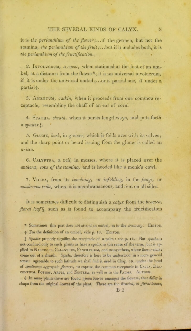 THE SEVERAL KINDS OF CALYX. I it is the perUinthium of the jioiver;...\( the germen, but not the stamina, the perianthium of the fruit ;...but if it includes both, it is the perianthium of the fructification. . 2. Involcckum, a cover, when stationed at the foot of an um- bel, at a distance from the flower*; it is an universal involucrum, if it is under the universal umbel;...or a partial one, if under a partialf. 3. Amentum, catkin, when it proceeds from one common re- ceptacle, resembling the chaff of an ear of corn. 4. Spatha, sheath, when it bursts lengthways, and puts forth a spadixX- ' 5. Gi.ume, husk, in grasses, which it folds over with its valves; and the sharp point or beard issuing from the glume is called an arista. 6. Calyptra, a veil, in mosses, where it is placed over the anthers, tops of the stamina, and is hooded like a monk's cowl. 7. Volva, from its involving, or infolding, in the fungi, or mushroom tribe, where it is membranaceous, and rent on all sides. It is sometimes difficult to distinguish a calyx from the bractca, floral /e«/'§, such as is found to accompany the fructification * Sometimes this part does not attend an umbel, as in the anemony. Editor. •f- For the definition of an umbel, vide p. 10. Editor. ' X Spadix properly signifies the receptacle of a palm : see p. 14. But spatha it not confined only to such plant:- as have a spadix in this sense of the term, but is ap- plied to Narcissus, GALANTHUS, Panxratium, and many others, uhose flower-stalks come out of a sheath. Spadix therefore is here to be understood in a more general sense: agreeable to sucli latitude we shall find it used in ( hap. 10, under ihe head of spadiceous aggregate flower*, to express the common receptacle in Caila, Dra- contium, Pothos, Arum, and Zostera, as well as in the Pai.ms. Author. § In many plants there are found green leaves amongst the flowers, that differ in shape from the original loaves «f the plant. These are the Braetea, or Ji6rcl leaves, B 2