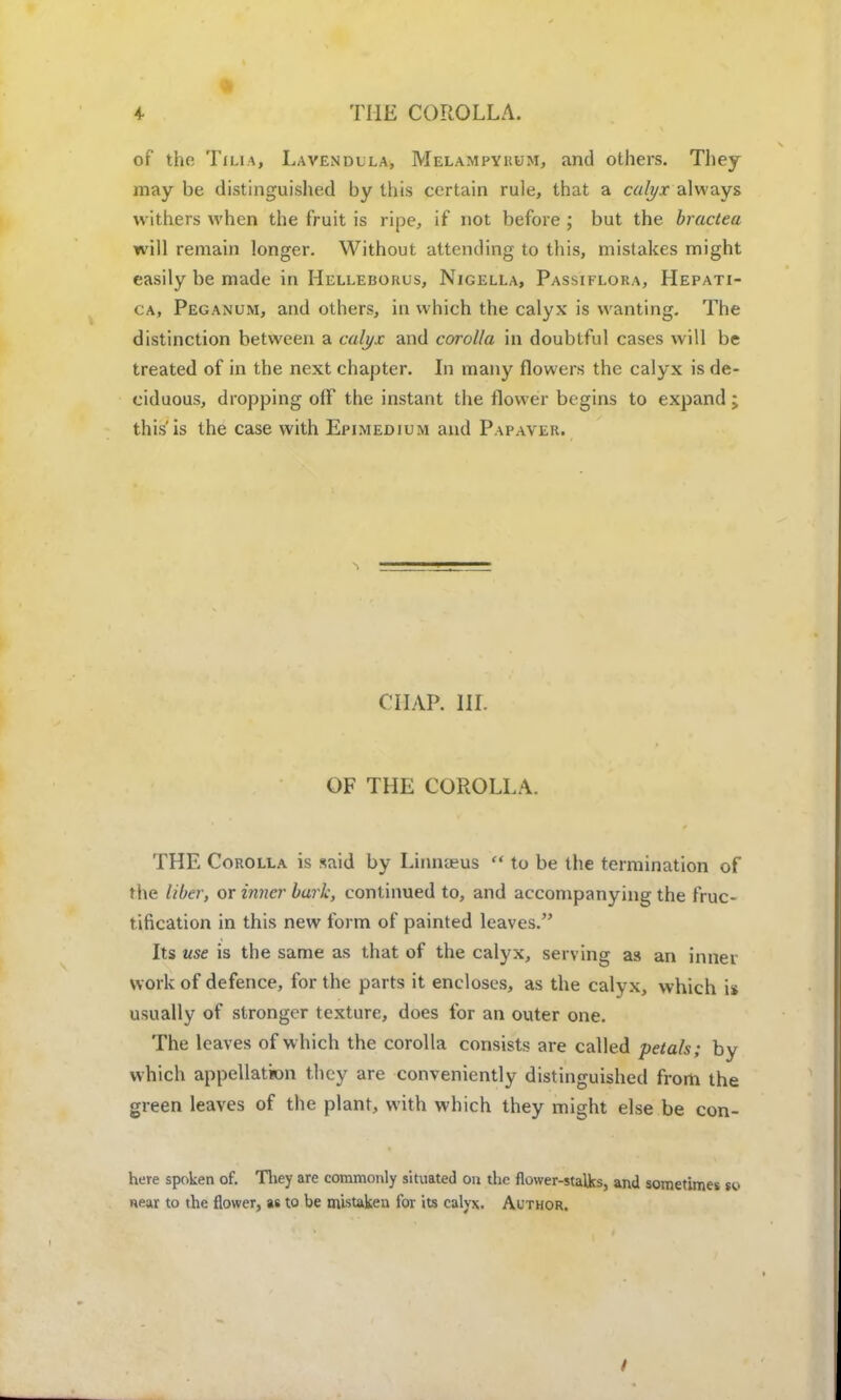 4- THE COROLLA. of the Tilia, Lavendlla, Melampykum, and others. They may be distinguished by this certain rule, that a calyx always withers when the fruit is ripe, if not before ; but the bracteu will remain longer. Without attending to this, mistakes might easily be made in Helleborus, Nigella, Passiflora, Hepati- ca, Peganum, and others, in which the calyx is wanting. The distinction between a calyx and corolla in doubtful cases will be treated of in the next chapter. In many flowers the calyx is de- ciduous, dropping off the instant the flower begins to expand; this'is the case with Epimedium and Papaver. CHAP. III. OF THE COROLLA. THE Corolla is said by Linnteus  to be the termination of the liber, or inner bark, continued to, and accompanying the fruc- tification in this new form of painted leaves. Its use is the same as that of the calyx, serving as an inner work of defence, for the parts it encloses, as the calyx, which is usually of stronger texture, does for an outer one. The leaves of which the corolla consists are called petals; by which appellation they are conveniently distinguished from the green leaves of the plant, with which they might else be con- here spoken of. They are commonly situated on the flower-stalks, and sometimes Se- near to the flower, as to be mistaken for its calyx. Author.