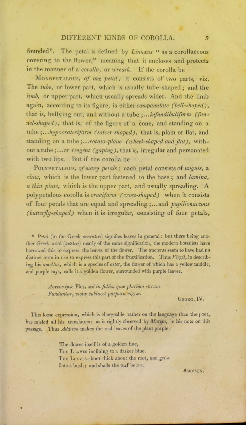 DIFFERENT KINDS OF COROLLA. 5- founded*. The petal is defined by Li?uuvus  as a corollaceous covering to the flower, meaning that it encloses and protects in the manner of a corolla, or xircath. If the corolla be Monopetalous, of one petal; it consists of two parts, viz. The tube, or lower part, which is usually tube-shaped; and the limb, or upper part, which usually spreads wider. And the limb again, according to its figure, is eithercampamdate (bell-shaped), that is, bellying out, and without a tube ',...infundibuliform (fun- nel-shaped), that is, of the figure of a cone, and standing on a tube ;...// ypocrat er\'form (salver-shaped), that is, plain or flat, and standing on a tube ;...mtato-plane (v. heel-shapcd and flat), with- out a tube ; ...or rindent (gaping), that is, irregular and personated with two lips. But if the corolla be Polypetalous, cf many petals; each petal consists of unguis, a claiv, which is the lower part fastened to the base ; and lamina, a thin plate, which is the upper part, and usually spreading. A polypetalous corolla is cruciform (cross-shaped) when it consists of four petals that are equal and spreading ;...and papilionaceous (butterfly-shaped) when it is irregular, consisting of four petals, * Petal (in the Greek -arETaXov) signifies leaves in general: but there being ano- ther Greek word (^uXXov) nearly of the same signification, the modern botanists have borrowed this to express the leaves of the flower. The ancients seem to have had no distinct term in use to express this part of the fructification. Thus Firgil, in describ- ing his amellus, which is a species of asler, the flower of which has a yellow,middle, and purple rays, calls it a golden flower, surrounded with purple leaves. Aureus ipse Flos, seel in foliis, qua plurima ciraan Fiuuiunlur, viola sullucet purpura nigra. Georg. IV. This loose expression, which is chargeable rather on the language than the poet, has misled all his translators; as is rightly observed by Martfn, in his note on this passage. Thus Addison makes the real leaves of the plant purple: The flower itself is of a golden hue, The Leaves inclining to a darker blue. The Leaves shoot thick about the root, and grow Into a bush; and shade the turf below. AuLllSON.