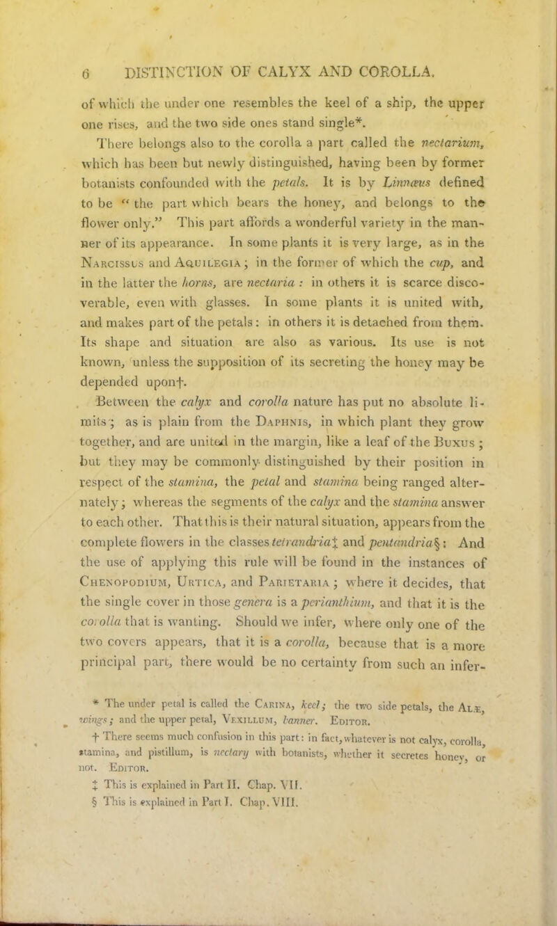 of which the under one resembles the keel of a ship, the upper one rises, and the two side ones stand single*. There belongs also to the corolla a part called the ntclarium, which has been but newly distinguished, having been by former botanists confounded with the petals. It is by Linnceus defined to be  the part which bears the honey, and belongs to the flower only. This part affords a wonderful variety in the man- ner of its appearance. In some plants it is very large, as in the Narcissus and Aquilegia ; in the fonder of which the cap, and in the latter the horns, are nectaria : in others it is scarce disco- verable, even with glasses. In some plants it is united with, and makes part of the petals : in others it is detached from them. Its shape and situation are also as various. Its use is not known, unless the supposition of its secreting the honey may be depended uponf. Between the calyx and corolla nature has put no absolute li- mits; as is plain from the Daphnis, in which plant they grow together, and are united in the margin, like a leaf of the Buxus ; but they may be commonly distinguished by their position in respect of the stamina, the petal and stamina being ranged alter- nately ; whereas the segments of the calyx and the stamina answer to each other. That this is their natural situation, appears from the complete flowers in the classes tetrandj-iaX and pentandria^ : And the use of applying this rule will be found in the instances of Chenopodium, UrticAj and Parietauia ; where it decides, that the single cover in those genera is a pcrianthium, and that it is the corolla that is wanting. Should we infer, where only one of the two covers appears, that it is a corolla, because that is a more principal part, there would be no certainty from such an infer- * The under petal is called the Carina, keel; the two side petals, the Al.£ Wings; and the upper petal, Vf.xili.um, tanner. Editor. f There seems much confusion in this part: in fact, whatever is not calyx, corolla •tamina, and pistillum, is ncclary with botanists, whether it secretes honev or not. Editor. % This is explained in Fart II. Chap. VII. § This is explained in Part I, Chap. VIII.