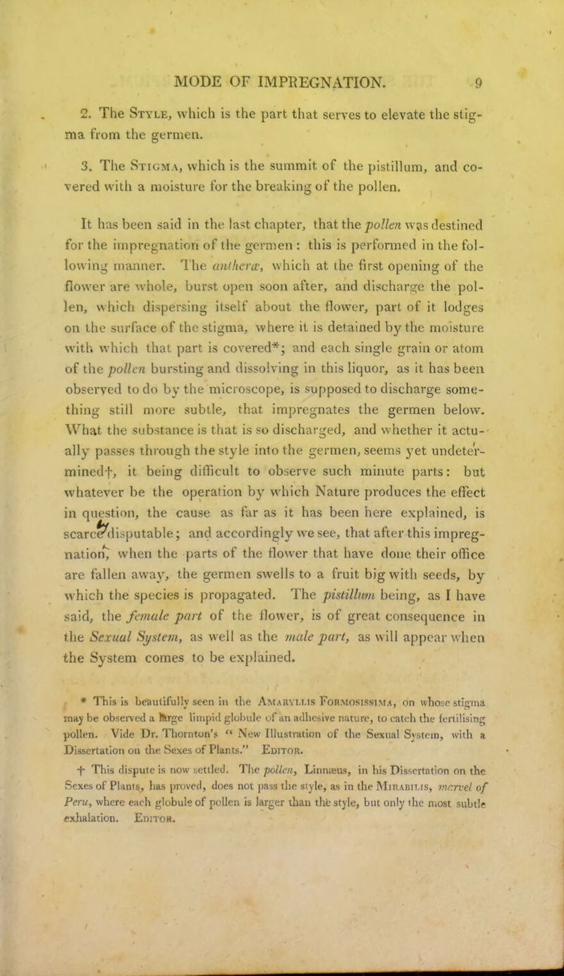 MODE OF IMPREGNATION. 2. The Style, which is the part that serves to elevate the stig- ma from the gennen. 3. The Stigma, which is the summit of the pistillum, and co- vered with a moisture for the breaking of the pollen. It has been said in the last chapter, that the pollen was destined for the impregnation of the germen : this is performed in the fol- lowing manner. The anihera, which at the first opening of the flower are whole, burst open soon after, and discharge the pol- len, which dispersing itself about the flower, part of it lodges on the surface of the stigma, where it is detained by the moisture with which that part is covered*; and each single grain or atom of the pollen bursting and dissolving in this liquor, as it has been observed to do by the microscope, is supposed to discharge some- thing still more subtle, that impregnates the germen below. What the substance is that is so discharged, and whether it actu- ally passes through the style into the germen, seems yet undete'r- minedf, it being difficult to observe such minute parts: but whatever be the operation by which Nature produces the effect in question, the cause as far as it has been here explained, is scarce^!imputable; and accordingly we see, that after this impreg- nation^ when the parts of the flower that have done their office are fallen away, the germen swells to a fruit big with seeds, by which the species is propagated. The pistillum being, as I have said, the female part of the flower, is of great consequence in the Sexual System, as well as the male part, as will appear when the System comes to be explained. * This is beautifully seen in the Amaryu.is For.mosissima, on whose stigma may be observ ed a l&rgc limpid globule of an adhesive nature, to catch the fertilising pollen. Vide Dr. Thornton's  New Illustration of the Sexual System, with a Dissertation on the Sexes of Plants. Editor. f This dispute is now settled. The pollen, Linnieus, in his Dissertation on the Sexes of Plants, lias proved, does not pass the style, as in the Mhubit.is, t:\r.rvel of Peru, where each globule of pollen is larger than the style, but only the most subtle exhalation. Editor.