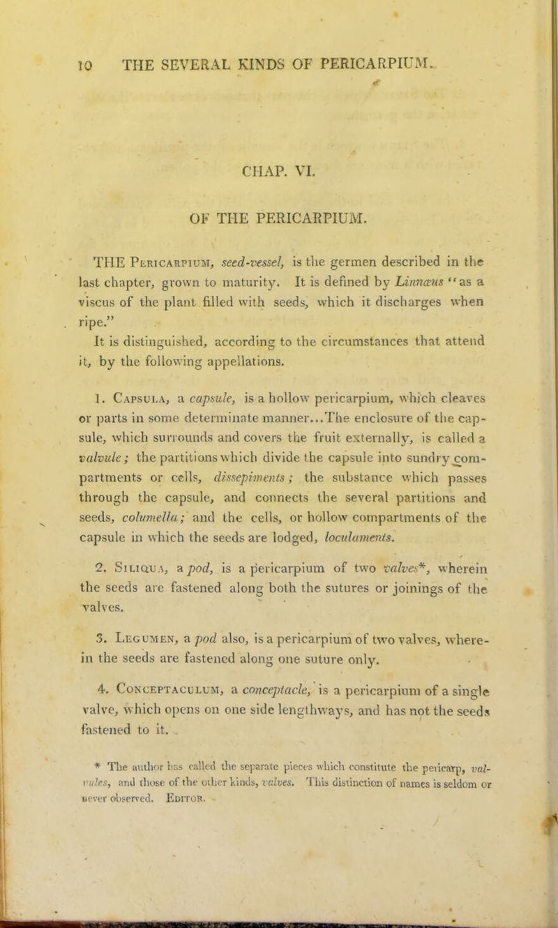 CHAP. VI. OF THE PERICARPIUM. THE Pericarpium, seed-vessel, is the germen described in the last chapter, grown to maturity. It is defined by Linnwits as a viscus of the plant fdled with seeds, which it discharges when ripe. It is distinguished, according to the circumstances that attend it, by the following appellations. 1. Capsula, a. capsule, is a hollow pericarpium, which cleaves or parts in some determinate manner...The enclosure of the cap- sule, which surrounds and covers the fruit externally, is called a valvule; the partitions which divide the capsule into sundry com- partments or cells, d/ssepiinenis; the substance which passes through the capsule, and connects the several partitions and seeds, columella; and the cells, or hollow compartments of the capsule in which the seeds are lodged, loculaments. 2. SiLiauA, Apod, is a pericarpium of two valves*, wherein the seeds are fastened along both the sutures or joinings of the valves. 3. Legumen, a pod also, is a pericarpium of two valves, where- in the seeds are fastened along one suture only. 4. Conceptaculum, a conceptade, is a pericarpium of a single valve, which opens on one side lengthways, and has not the seeds fastened to it. * The author has called the separate pieces which constitute the pericarp, val- vules, and those of the oilier kinds, valves. This distinction of names is seldom or never observed. Editoji.