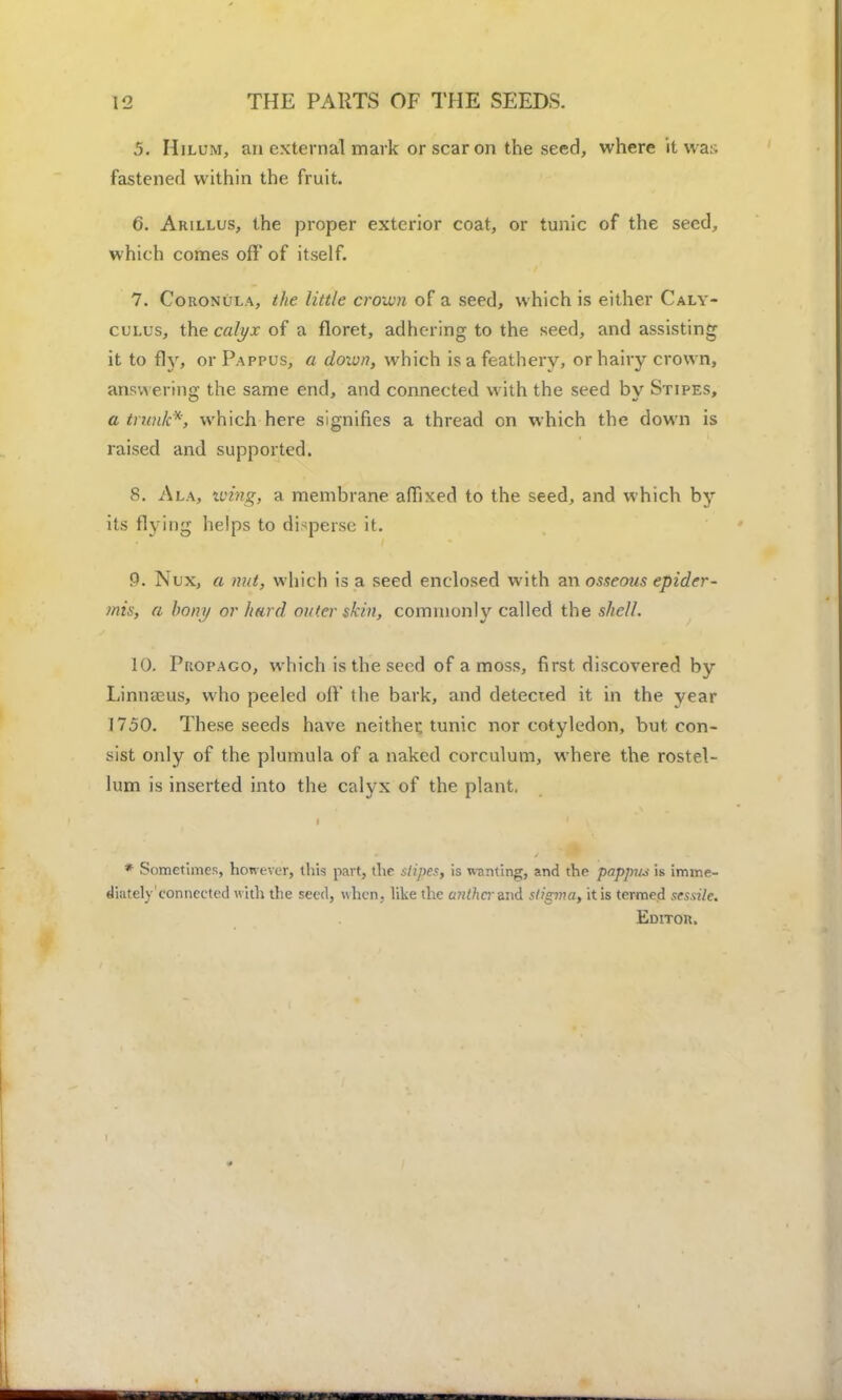 5. Hilum, an external mark or scar on the seed, where it war- fastened within the fruit. 6. Arillus, the proper exterior coat, or tunic of the seed, which comes off of itself. 7. Coronula, the little crown of a seed, which is either Caly- culus, the calyx of a floret, adhering to the seed, and assisting it to fly, or Pappus, a down, which is a feathery, or hairy crown, answering the same end, and connected with the seed by Stipes, a trunk*, which here signifies a thread on which the down is raised and supported. 8. Ala, wing, a membrane affixed to the seed, and which by its flying helps to disperse; it. P. Nux, a nut, which is a seed enclosed with an osseous epider- mis, a bony or hard outer skin, commonly called the shell. 10. Propago, which is the seed of a moss, first discovered by Linneeus, who peeled off the bark, and detected it in the year 1750. These seeds have neither, tunic nor cotyledon, but con- sist only of the plumula of a naked corculum, where the rostel- lum is inserted into the calyx of the plant. * Sometimes, however, this part, the stipes, is wanting, and the pappus is imme- diatclyconnected with the seed, when, like the anther and stigma, it is termed sessile. Editor.