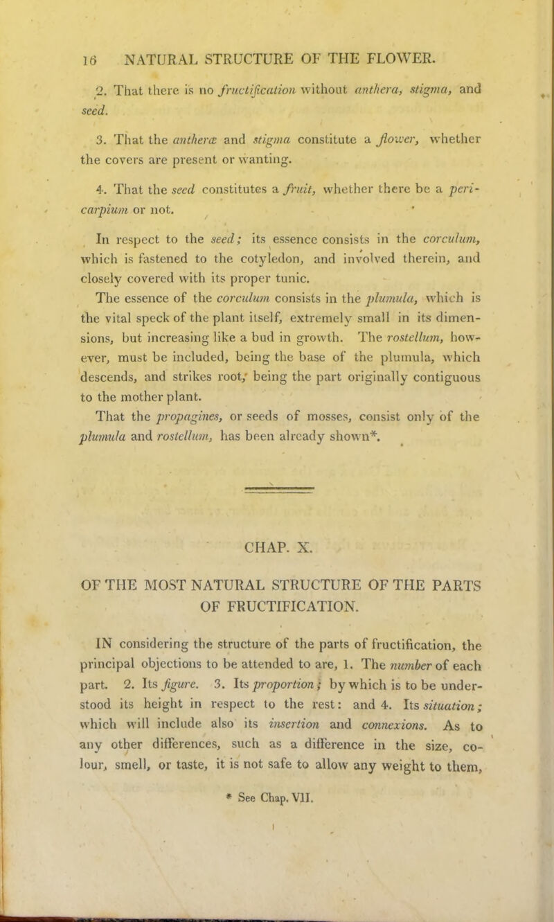 2. That there is no fructification without antliera, stigma, and seed. 3. That the anthem and stigma constitute a flower, whether the covers are present or wanting. 4. That the seed constitutes a fruit, whether there be a peri- carpium or not. In respect to the seed; its essence consists in the corculum, which is fastened to the cotyledon, and involved therein, and closely covered with its proper tunic. The essence of the corculum consists in the plumula, which is the vital speck of the plant itself, extremely small in its dimen- sions, but increasing like a bud in growth. The rostellum, how- ever, must be included, being the base of the plumula, which descends, and strikes root; being the part originally contiguous to the mother plant. That the propagines, or seeds of mosses, consist only of the plumula and rostellum, has been already shown*. CHAP. X. OF THE MOST NATURAL STRUCTURE OF THE PARTS OF FRUCTIFICATION. IN considering the structure of the parts of fructification, the principal objections to be attended to are, 1. The number of each part. 2. Its figure. 3. Its proportion; by which is to be under- stood its height in respect to the rest: and 4. Its situation; which will include also its insertion and connexions. As to any other differences, such as a difference in the size, co- lour, smell, or taste, it is not safe to allow any weight to them,