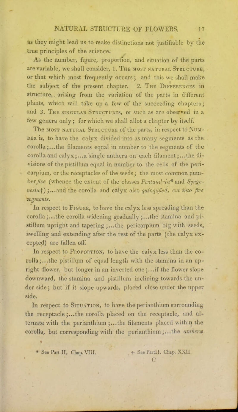 as they might lead us to make distinctions not justifiable by the true principles of the science. As the number, figure, proportion, and situation of the parts are variable, we shall consider, 1. The most natural Structure, or that which most frequently occurs; and this we shall make the subject of the present chapter. 2. The Differences in structure, arising from the variation of the parts in different plants, which will take up a few of the succeeding chapters; and 3. The singular Structures, or such as are observed in a few genera only; for which we shall allot a chapter by itself. The most natural Structure of the parts, in respect to Num- ber is, to have the calyx divided into as many segments as the corollathe fdaments equal in number to the segments of the corolla and calyx;...a single anthera on each filament;...the di- visions of the pistillum equal in number to the cells of the peri- carpium, or the receptacles of the seeds; the most common pum- bvvjive (whence the extent of the classes PentandHa* and Sj/nge- ftesiu-f) ;...and the corolla and calyx also quinqitficd, cut into five segments. In respect to Figure, to have the calyx less spreading than the corolla;...the corolla widening gradually;...the stamina and pi- stillum upright and tapering ;...the pericarpium big with seeds, swelling and extending after the rest of the parts (the calyx ex- cepted) are fallen off. In respect to Proportion, to have the calyx less than the co- rolla;...the pistillum of equal length with the stamina in an up- right floiver, but longer in an inverted one;...if the flower slope downward, the stamina and pistillum inclining towards the un- der side; but if it slope upwards, placed close under the upper side. In respect to Situation, to have the perianthium surrounding the receptacle;...the corolla placed on the receptacle, and al- ternate with the perianthium ;...the filaments placed within the corolla, but corresponding with the perianthium ;...the anther* * See Part II. Chap. VIII. + See Partll. Chap. XXII. C