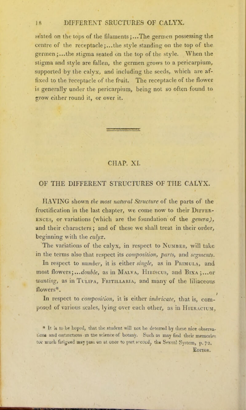 seated on th( tops of the filamentsThe germen possessing the centre of the receptacle;...the st)de standing on the top of the germen;...the stigma seated on the top of the style. When the stigma and style are fallen, the germen grows to a pericarpium, supported by the calyx, and including the seeds, which are af- fixed to the receptacle of the fruit. The receptacle of the flower is generally under the pericarpium, being not so often found to grow cither round it, or over it. CFIAP. XI. OF THE DIFFERENT STRUCTURES OF THE CALYX. HAVING shown the most natural Structure of the parts of the fructification in the last chapter, we come now to their Differ- ences, or variations (which are the foundation of the genera), and their characters; and of these we shall treat in their order, beginning with the calyx. The variations of the calyx, in respect to Number, will take in the terms also that respect its composition, parts, and segments. In respect to number, it is either single, as in Primula, and most flowers;...double, as in Malva, Hibiscus, and EiXA;...or wanting, as in Tulipa, Fritillaria, and many of the liliaceous flowers*. In respect to composition, it is either imbricate, that is, com- posed of various scales, lying over each other, as in IIieracium, * It W to be hoped, that the sttulcnt will not be deterred by these nice observa- tions and mstinctions m the science of botany. Such as may find their memories tow much fatigued may par. on at once to part iecdud? tli« SpxtoI System, p. 72, Editor.