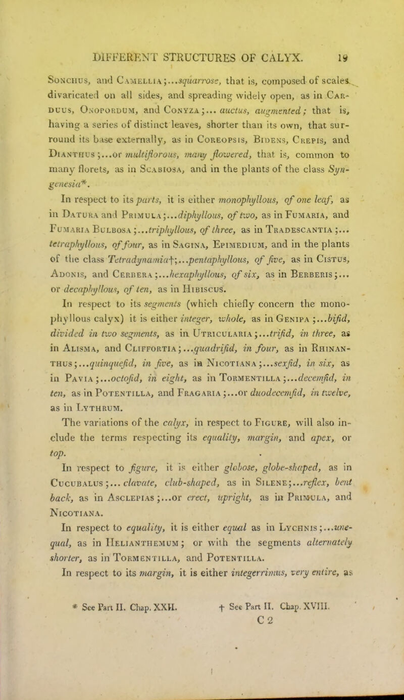 Sonciius, and Camellia \...3quan*oss, that is, composed of scales divaricated on all sides, and spreading widely open, as in Car- duus, Onoporuum, and Conyza;... auctus, augmented; that is, having a series of distinct leaves, shorter than its own, that sur- round its base externally, as in Coreopsis, Bidens, Crepis, and Dianthus ;...or multiflorous, mailt/ flowered, that is, common to many florets, as in Scabiosa, and in the plants of the class Syn- genesut*. In respect to its parts, it is either monophyllous, of one leaf, as in Datura and PR\yiui.A;...diphyllous, oftivo, asinFuMARiA, and Fumaria Bulbosa ;...triphyllous, of three, as in Tradescantia tetraphyllous, of four, as in Sagina, Epimedium, and in the plants of the class Tetradynamia-\\...pentaphyllous, of five, as in Cistus, Adonis, and Cerbera ;...hexaphyllous, of six, as in Berberis;... or decaphyllous, of ten, as in Hibiscus. In respect to its segments (which chiefly concern the mono- phyllous calyx) it is either integer, ivhole, as in Genipa bifid, divided in two segments, as in Utricularia;...trifid, in three, as in Alisma, and Cliffortia; ...quadrifid, in four, as in Rhinan- thus ;...quinquefid, in five, as ia Nicotiana ;...sexfid, in six, as in Pavia ;...octofid, in eight, as in Toumentilla ;...decemfid, in ten, as in Potentilla, and Fragaria ;...or duodecemfid, in twelve, as in Lythrum. The variations of the calyx, in respect to Figure, w ill also in- clude the terms respecting its equality, margin, and apex, or top. In respect to figure, it is either globose, globe-shaped, as in Cucubalus clavate, club-shaped, as in Silene;...reflex, bent back, as in Asclepias ;..,or erect, upright, as in Primula, and Nicotiana. In respect to equality, it is either equal as in Lychnis ; ...une- qual, as in IIelianthemum ; or with the segments alternately shorter, as in Tormentilla, and Potentilla. In respect to its ?nargin, it is either integerrimus, very entire, as * See Part II. Chap. XXH. f See Part II. Chap. XVIII. C2