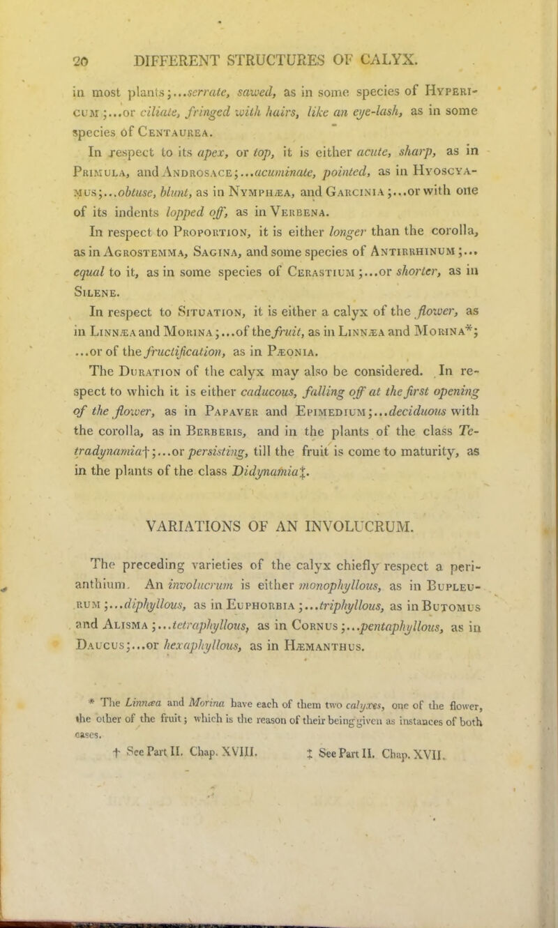 in most plants;...serrate, saived, as in some species of Hyperi- cum ;...or ciliate, fringed with hairs, like an eye-lash, as in some species of Centaurea. In respect to its apex, or top, it is either acute, sharp, as in Primula, and Androsace;...acuminate, pointed, as in Hyoscya- mus;...obtuse, blunt, as in Nympii,ea, and Garcinia ;...or with one of its indents lopped off, as in Verbena. In respect to Proportion, it is either longer than the corolla, as in Agrostemma, Sagina, and some species of Antirrhinum;... equal to it, as in some species of Cerastium ;...or shorter, as in SlLENE. In respect to Situation, it is either a calyx of the flower, as m LiNN.EAand MoitiNA;...of the fruit, as in Linn.ea and Morina*; ...or of the fructification, as in P.conia. The Duration of the calyx may also be considered. In re- spect to which it is either caducous, falling off at the first opening of the flower, as in Papaver and 1£v\met)Ivm;...deciduous with the corolla, as in Berberis, and in the plants of the class Tc- tradynamia-\or persisting, till the fruit is come to maturity, as in the plants of the class Didynumia%. VARIATIONS OF AN INVOLUCRUM. The preceding varieties of the calyx chiefly respect a peri- anthiuni. An involucrum is either monophyllous, as in Bupleu- rum ;...diphyllous, as in Euphorbia ;...triphyllous, as inBuTOMUs and Alisma ;...tetraphyllous, as in Cornus ;...pentaphyllous, as in DAUCus;...or hex aphyllous, as in FLemanthus. * The Linnaa and Morina have each of them two cahjxts, one of the flower, »he other of the fruit; which is the reason of their being given as instances of both cases. t ?ce Part II. Chap. XVIII. ; See Part II. Chap. XVII.