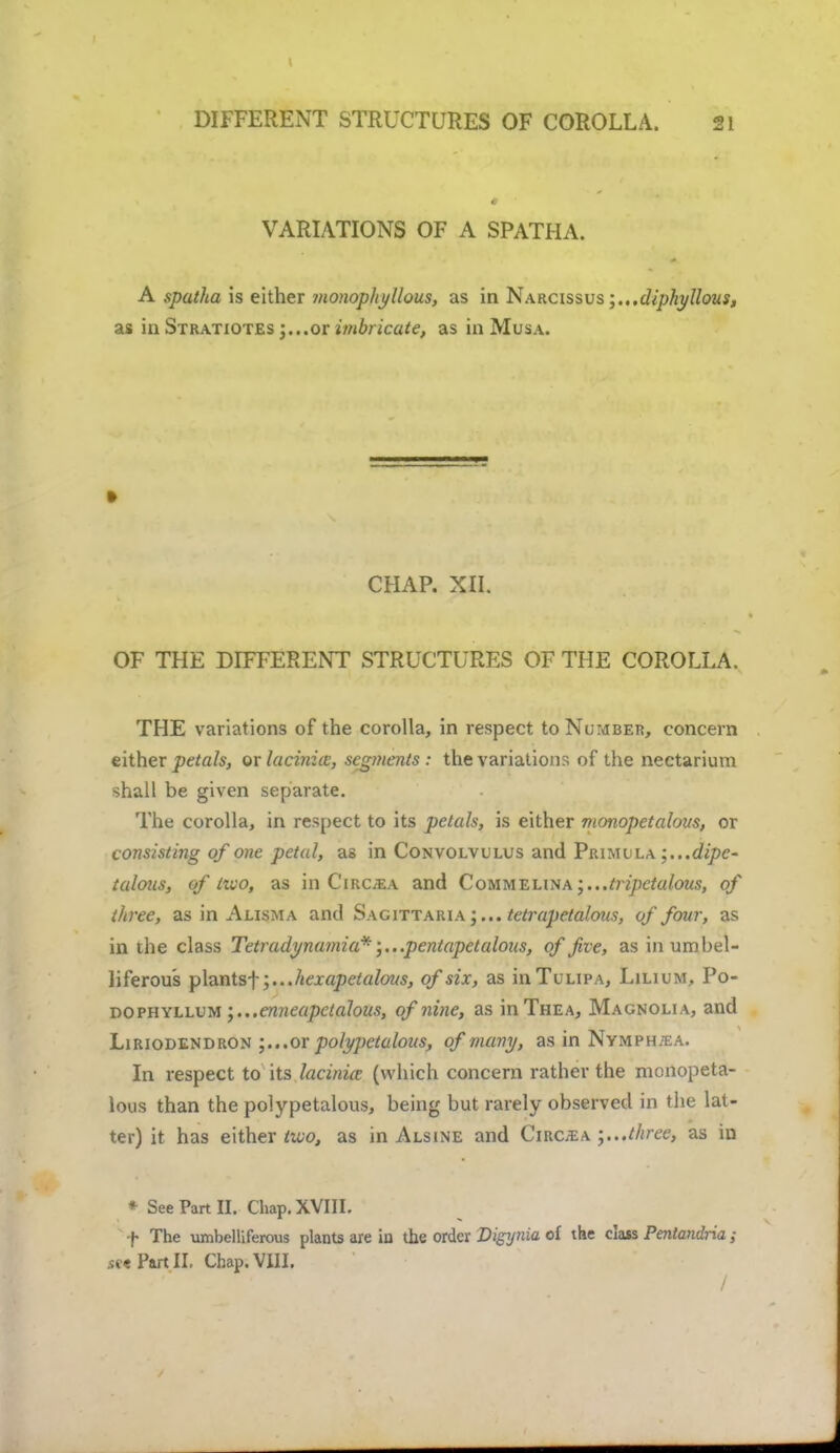 VARIATIONS OF A SPATHA. A spatha is either monopiiyllous, as in Narcissus;,..diphyllous, as in Stratiotes ;...or imbricate, as in Musa. » CHAP. XII. OF THE DIFFERENT STRUCTURES OF THE COROLLA. THE variations of the corolla, in respect to Number, concern either petals, or lacinice, segments : the variations of the nectarium shall be given separate. The corolla, in respect to its petals, is either monopetalovs, or consisting of one petal, as in Convolvulus and Primula ;...dipe- talons, of two, as in Circ;ea and CoMMEUXA;..,tripctalous, of three, as in Alisma and Sagittaria ;... tetrapetalous, of four, as in the class Tetradynamia*;...pentapetalous, of five, as in umbel- liferous plantsf ;...hexapetalous, of six, as inTuuPA, Lilium, Po- dophyllum ',...enneapclalous, of nine, as inTHEA, Magnolia, and Liriodendron j.. .or polypctalous, of many, as in Nvmphtea. In respect to its lacinia (which concern rather the monopeta- lous than the polypetalous, being but rarely observed in the lat- ter) it has either too, as in Alsine and Ciroea .three, as in * See Part II. Chap. XVIII. f The umbelliferous plants are in the order Digynia of the class Penlandria; if«PartII. Chap. VIII.