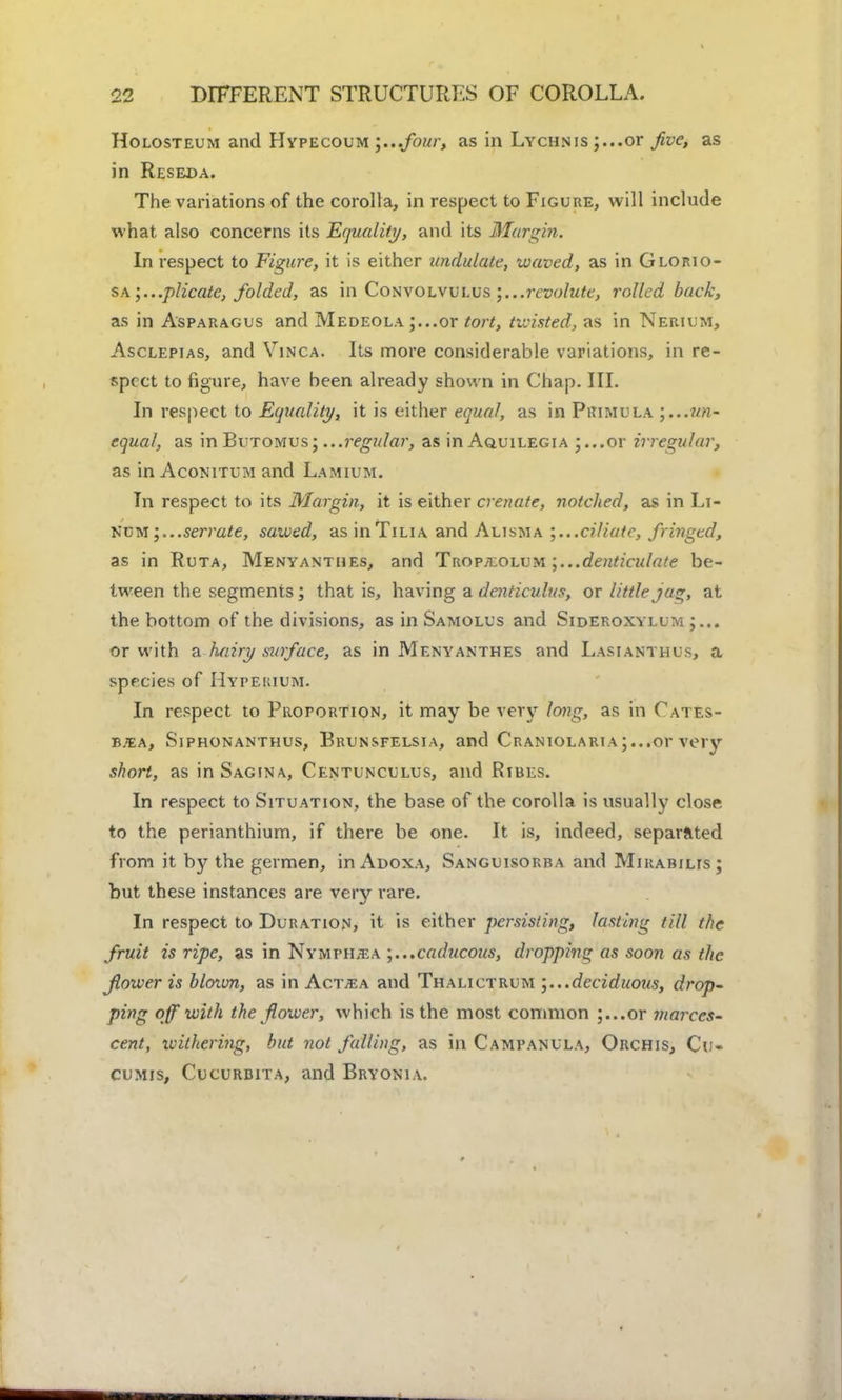 Holosteum and Hypecoum ;...four, as in Lychnis or Jive, as in Reseda. The variations of the corolla, in respect to Figure, will include what also concerns its Equality, and its Margin. In respect to Figure, it is either undulate, waved, as in Glorio- sa;...plicate, folded, as in Convolvulus ;...rcvolute, rolled back, as in Asparagus and Medeola ;...or tort, twisted, as in Nerium, Asclepias, and Vinca. Its more considerable variations, in re- spect to figure, have been already shown in Chap. III. In respect to Equality, it is either equal, as in Primula un- equal, as in Butomusj ...regular, as in Aquilegia 5...or irregular, as in Aconitum and Lamium. In respect to its Margin, it is either crenate, notched, as in Li- Num i...serrate, sawed, as inTiLiA and Alisma ;...ciliatc, fringed, as in Ruta, Menyanthes, and Trop^olum denticulate be- tween the segments; that is, having a denticulus, or little jag, at the bottom of the divisions, as in Samolus and Sideroxylum or with a hairy surface, as in Menyanthes and Lasianthus, a species of IIypeiuum. In respect to Proportion, it may be very long, as in Cates- bjea, Siphonanthus, Brunsfelsia, and CRANiOLARi\;...or very short, as in Sagina, Centunculus, and Rtbes. In respect to Situation, the base of the corolla is usually close to the perianthium, if there be one. It is, indeed, separated from it by the germen, in Adoxa, Sanguisorra and Mirabilts; but these instances are very rare. In respect to Duration, it is either persisting, lasting till the fruit is ripe, as in Nymph;ea caducous, dropping as soon as the flower is blown, as in Actjea and Thalictrum deciduous, drop- ping off with the flower, which is the most common ;...or viarccs- cent, withering, but not falling, as in Campanula, Orchis, Cu- cumis, Cucurbita, and Bryonia.