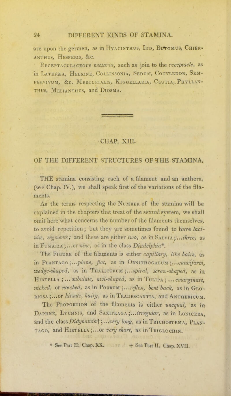 are upon the germen, as in Hyacinthus, Iris, Butomus, Chier- ANTHUS, HeSPERIS, &C Reoeptaculaceous nectaria, such as join to the receptacle, as in Lathrjea, Helxine, Collinsonia, Sedum, Cotyledon, Sem- teuvivum, &c. Mercurialis, Kiggellaria, Clutia,.Phyllan- thus, Melianthus, and Diosma. •CHAP. XIII. OF THE DIFFERENT STRUCTURES OF THE STAMINA. THE stamina consisting each of a filament and an anthera, (see Chap. IV.), we shall speak first of the variations of the fila- ments. As the terms respecting the Number of the stamina will be explained in the chapters that treat of the sexual system, we shall omit here what concerns the number of the filaments themselves, to avoid repetition; but they are sometimes found to have laci- nice, segments; and these are either too, as in Salvia -...three, as in Fumaria ;...or nine, as in the class Diadelphia*. The Figure of the filaments is either capillary, like hairs, as in Plantago .plane, fiat, as in Ornithogalum .cuneiform, wedge-shaped, as in Thalictrum spiral, screw-shaped, as in Hirtf.lla ;... subulate, awl-shaped, as in Tulipa ;... emarginate, nicked, or notched, as in Porrum reflex, bent back, as in Glo- RiosA;...or hirsute, hairy, as in Tradescantia, and Anthericum. The Proportion of the filaments is either unequal, as in Daphne, Lychnis, and Saxifraga ;...irregidar, as in Lonicera, and the classDidynamia-\\...veiy long, as inTRicnosTEMA, Plan- tago, and Hirtella ;...or very short, as in Triglochin.