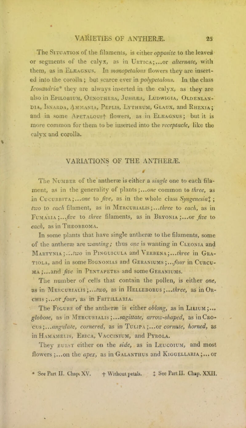 VARIETIES OF ANTHERiE. The Situation of the filaments, is either opposite to the leaves or segments of the calyx, as in Urtica;...or alternate, with them, as in Eueagnus. In monopetulous flowers they are insert- ed into the corolla; but scarce ever inpolypetalous. In the class Icosmdria* they are always inserted in the calyx, as they are also in Epilobium, Oenothera, JussijEa, Ludwigia, Oloenlan- Dia, Isnarda, Ammanta, Peplis, Lythrum, Glaux, and Rhexia; and in some ApF.TALOUsf flowers, as in Eueagnus; but it is more common for them to be inserted into the receptacle, like the calyx and corolla. VARIATIONS OF THE ANTHERS. 9 The Number of the antherae is either a single one to each fila- ment, as in the generality of plants;...one common to three, as in CucuRBiTA;...0ne to Jive, as in the whole class Syngenesia% ; two to each filament, as in Mercurialis;...three to each, as in Flmakia ;...five to three filaments, as in Bryonia ;...or five to each, as in Theobroma. In some plants that have single antherae to the filaments, some of the antherae are wanting; thus one is wanting in Cleonia and Martynia ;...two in Pinguicula and Verbenathree in Gra- tiola, and in someBignonias and Geraniums;...four in Curcu- ma;...and five in Pentapetes and some Geraniums. Tne number of cells that contain the pollen, is either one, as in Mehcurialis ;...too, as in IIelleborus three, as in Or- chis;...or four, as in Fkitillaria. The Figure of the antherae is either oblong, as in Liliumj... globose, as in Mercurialis sagittate, arrow-shaped, as in Cro- cus ungulate, cornered, as in Tulipa;...or cornute, horned, as in Hamamei.is, Erica, Vaccinium, and Pyrola. They burst either on the side, as in Leucoium, and most flowers ;...on the apex, as in Galanthus and Kiggellaria ;... or