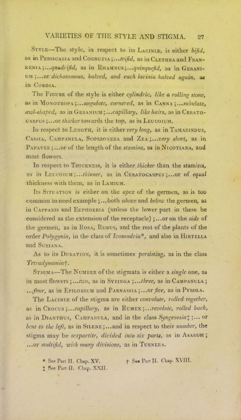 Style—The style, in respect to its Lacinis, is either bifid, as in Persicakia find Cornutia .. .trifid, as in Clethra and Fran- kenia ;...(]audiifid, as in RuAyixvs;...quinquefid, as in Gerani- um ;...or dichotomous, halved, and each Utcinia halved again, as in Cohdia. The Figure of the style is either cylindric, like a rolling stone, as in Monotropa ;...angulate, cornered, as in Canna subulate, axd-shapcd, as in Geranium ; ...capillary, like hairs, as in Cerato- carpus ;...or thicker ton arils the top, as in Leucoium. In respect to Length, it is either very long, as in Tamarindus, Cassia, Campanula, Scorzonera and ZE.\;...very short, as in Papaver ;...or of the length of the stamina, as in Nicotiana, and most flowers. In respect to Thickness, it is either thicker than the stamina, as in Leucoium thinner, as in Ceratocarpus ;...or of equal thickness with them, as in Lamium. Its Situation is either on the apex of the germen, as is too common to need example both above and below the germen, as in Capparis and Euphorbia (unless the lower part in these be considered as the extension of the receptacle) ;...or on the side of the germen, as in Rosa, Rubus, and the rest of the plants of the order Po/yrynia, in the class of Tcosandria*, and also in Hirtella and Suriana. As to its Duration, it is sometimes persisting, as in the class Tetradynamia-]-. Stigma—The Numher of the stigmata is either a single one, as in most flowers ;...two, as in Syringa three, as in Campanula; ...four, as in Epilobilm and Parnassia ;...or five, as in Pyrola. The Lacini-fe of the stigma are either convolute, rolled together, as in Crocus ;...capillaiy, as in Rum ex ;...revolute, rolled back, as in Dianthus, Campanula, and in the class Syngenesialor bent to the left, as in Silene;...and in respect to their number, the stigma mav be sexpartitc, divided into six parts, ;ts in Asarum ; ...or mult/ful, with many divisions, as in Turnera. * Sec Pan II. Chap. XV. f S«a Part II. Clap. Will.