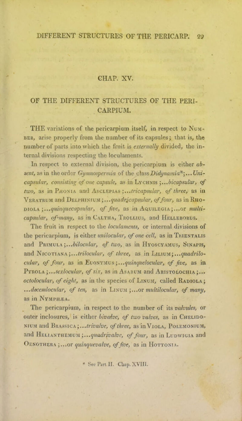 CHAP. XV. OF THE DIFFERENT STRUCTURES OF THE PERI- CARPIU.M. THE variations of the pericarpium itself, in respect to Num- ber, arise properly from the number of its capsules; that is, the number of parts into which the fruit is externally divided, the in- ternal divisions respecting the loculaments. In respect to external division, the pericarpium is either ab- sent, asm the order Gymnospermia of the class Didynamia*;..,Uni- capsular, consisting of one capsule, as in Lychnis ;...bicapsular, of tivo, as in P/Eonia and Asclepias ;...tricapsular, of three, as in Veratrum and Delphinium ;...quadrjcapsular, of four, as in Rho- diola \...quinquecapsular, of five, as in A<auiLEGiA;...or multi- capsular, of •many, as in Caltha, Trollius, and Helleborus. The fruit in respect to the locula?nents, or internal divisions of the pericarpium, is either unilocular, of one cell, as in Tkientalis and Primula;...bilocular, of two, as in Hyoscyamus, Sinapis, and Nicotian a ;...lrilocular, of three, as in Lilium; ...quadrilo- cular, of four, as in Euonymus ;...quinc[ueloadar, of five, as in Pyrola ;...sexlocular, of six, as in Asarum and Aristolochia;... octolocular, of eight, as in the species of Linum, called Radiola ; ...decemlocular, of ten, as in Linum or multilocular, of many, as in Nymphjea. The pericarpium, in respect to the number of its vahides, or outer inclosures, is either bivalve, of two valves, as in Chelido- nium and Brassica;...^/7V«/w, of three, as in Viola, Polemonium, and Helunthemum ;...quadrivalve, of four, as in Ludwiuia and Oenothera ;...or quinquevalve, offive, as in Hottonia.