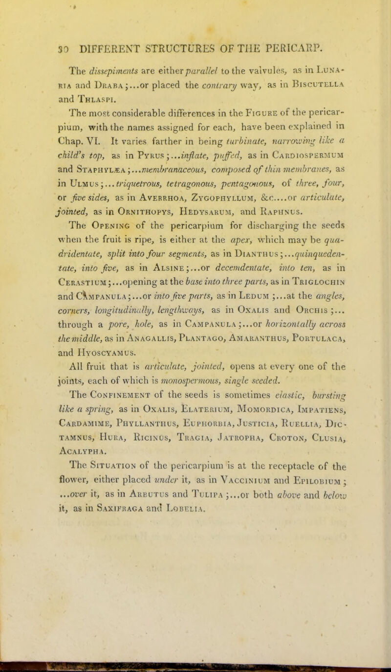 The dissepiments are either pared'lei to the valvules, as in Luna- ria and I)RABAj...or placed the contrary way, as in Biscutella and Thlaspi. The most considerable differences in the Figure of the pericar- pium, with the names assigned for each, have been explained in Chap. VI. It varies farther in being turbinate, narrowing like a child's top, as in Pvrus ;...inflate, puffed, as in Cardiospermum and Staphvlsa membranaceous, composed of thin membranes, as in Ulmus triquetrous, tetragonous, pentagoaous, of three, four, or Jive sides, as in Averrhoa, Zygophyllum, &o....or articulate, jointed, as in Ornithopys, Hedysarum, and Rapiinus. The Opening of the pericarpium for discharging (he seeds when the fruit is ripe, is either at the apex, which may be qua- dridentate, split into four segments, as in Diamwis;...quinqusden- tate, into five, as in ALSiNE;...or decemdentate, into ten, as in Cerastium ; ...opening at the base into three parts, as in Triglochin and Campanula;...or into five parts, as in Ledum ;...at the angles, corners, longitudinally, lengthways, as in Oxalis and Orchis through a pore, hole, as in Campanula or horizontally across the middle, as in Anagallis, Plantago, Amaranthus, Portulaca, and IIyoscyamus. All fruit that is articulate, jointed, opens at every one of the joints, each of which is monospermous, single seeded. The Confinement of the seeds is sometimes elastic, bursting like a spring, as in Oxalis, Elaterium, Momordica, Impatiens, Cardamime, Phyllanthus, Euphorbia, Justicia, Ruellia, Dic- tamnus, Hura, Ricinus, Tragia, Jatropha, Croton, Clusia, acalypha. The Situation of the pericarpium is at the receptacle of the flower, either placed under it, as in Vaccinium and Eiulobium ; ...over it, as in Arbutus and Tulipa ;...or both above and below it, as in Saxikraga and Lobelia.