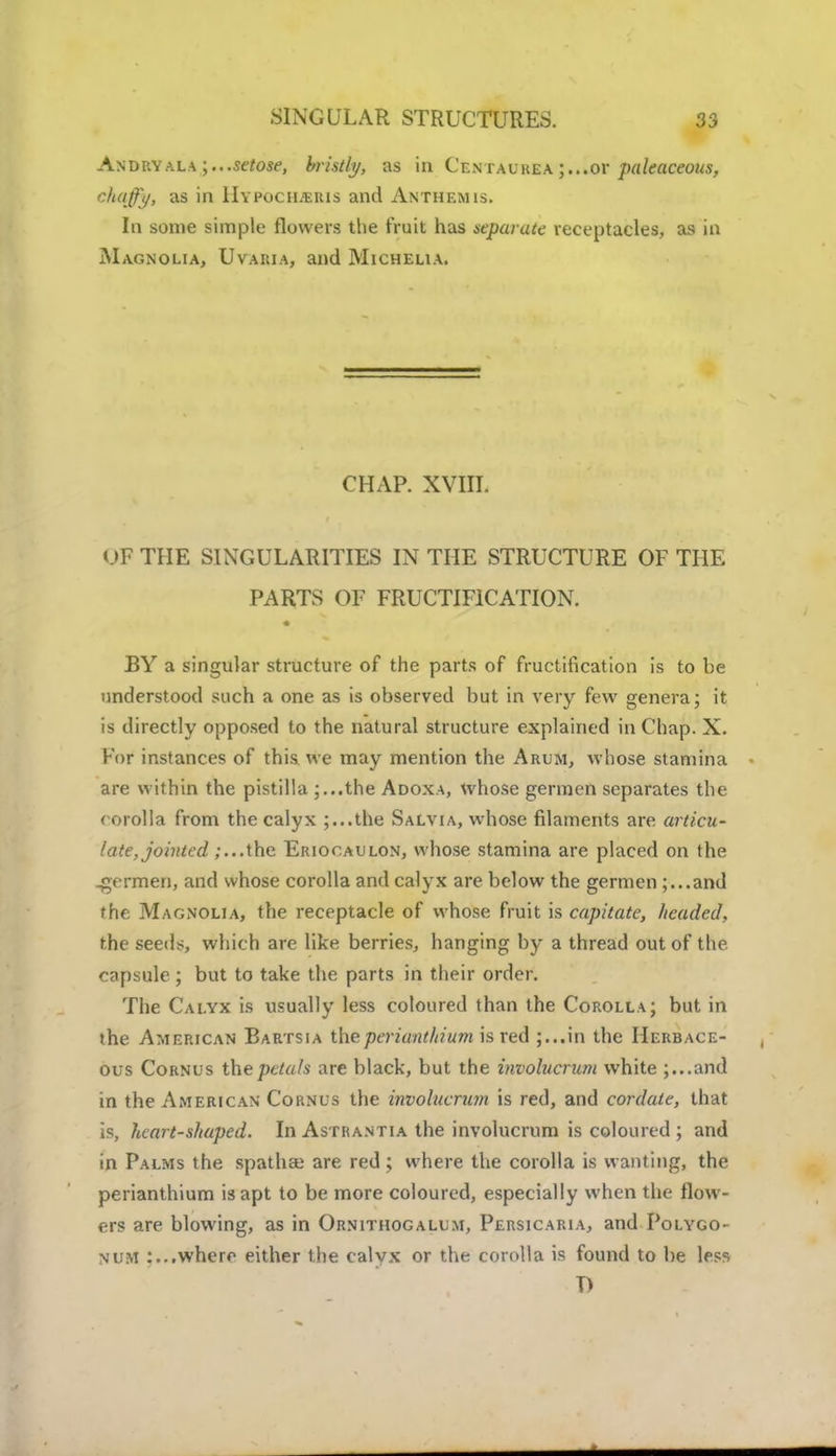 Andryala setose, bristly, as in Centaurea ;...or paleaceous, chaffy, as in Hypochjeris and Anthem is. In some simple flowers the fruit has separate receptacles, as in Magnolia, Uvaria, and Michelia. CHAP. XVIII. op THE SINGULARITIES IN THE STRUCTURE OF THE PARTS OF FRUCTIFICATION. BY a singular structure of the parts of fructification is to be understood such a one as is observed but in very few genera; it is directly opposed to the natural structure explained in Chap. X. For instances of this we may mention the Arum, whose stamina are within the pistilla ;...the Adoxa, whose germen separates the corolla from the calyx ;...the Salvia, whose filaments are articu- late, jointed ;...the Eriocaulon, whose stamina are placed on the .germen, and whose corolla and calyx are below the germen ;...and the Magnolia, the receptacle of whose fruit is capitate, headed, the seeds, which are like berries, hanging by a thread out of the capsule ; but to take the parts in their order. The Calyx is usually less coloured than the Corolla; but in the American Bartsia the periantInurn is red J...in the Herbace- ous Cornus the petals are black, but the involucrum white ;...and in the American Cornus the involucrum is red, and cordate, that is, heart-shaped. In Astrantia the involucrum is coloured ; and in Palms the spathaj are red ; where the corolla is wanting, the perianthium is apt to be more coloured, especially when the flow- ers are blowing, as in Ornitiiogalum, Persicaria, and Polygo- num where either the calyx or the corolla is found to be less T)