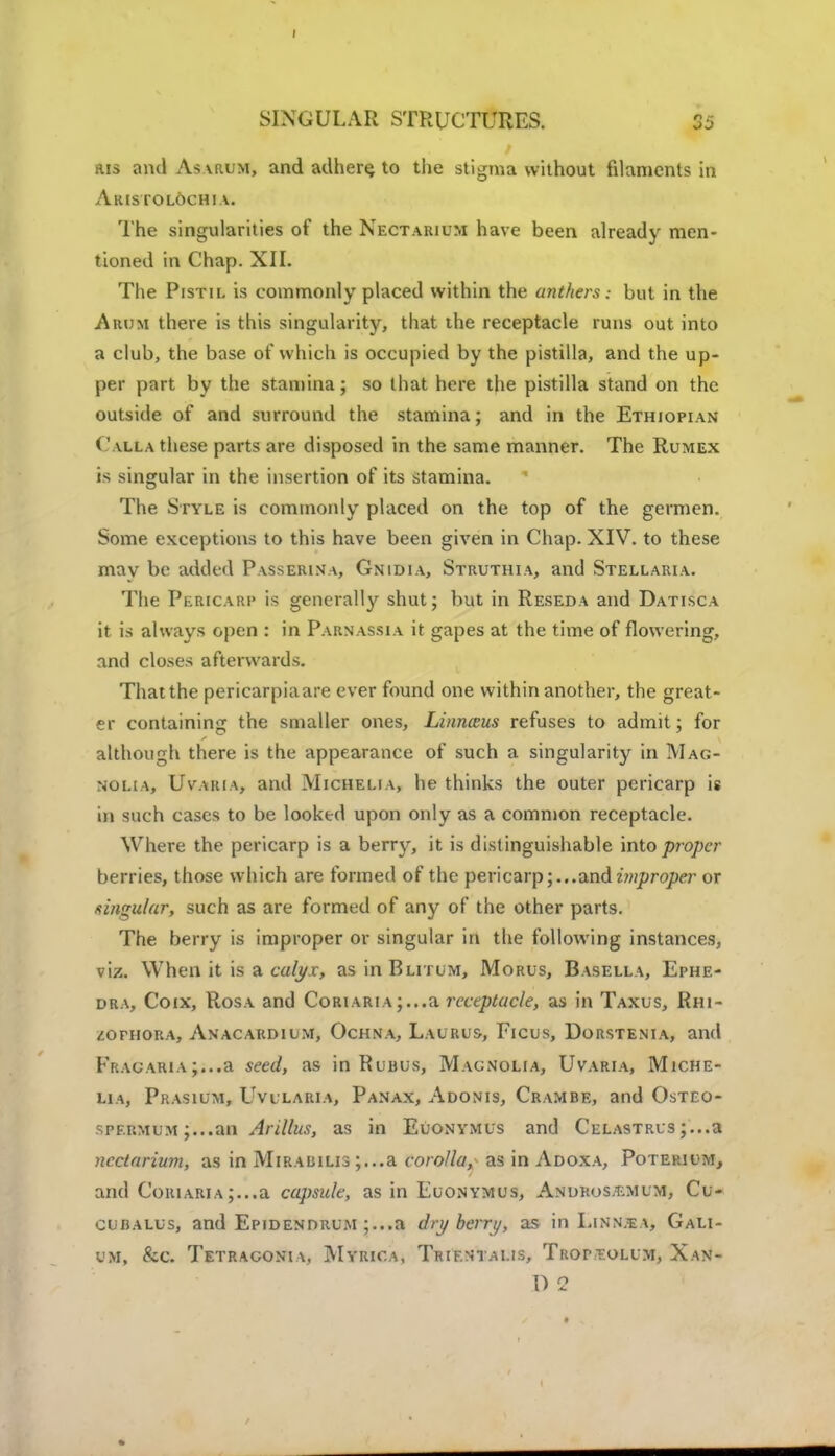 ais and Asarum, and adhere to the stigma without filaments in Aim TO LOCH I A. The singularities of the Nectaiuum have been already men- tioned in Chap. XII. The Pistil is commonly placed within the anthers: but in the Ahum there is this singularity, that the receptacle runs out into a club, the base of which is occupied by the pistilla, and the up- per part by the stamina; so that here the pistilla stand on the outside of and surround the stamina; and in the Ethiopian Calla these parts are disposed in the same manner. The Rumex is singular in the insertion of its stamina. The Style is commonly placed on the top of the germen. Some exceptions to this have been given in Chap. XIV. to these mav be added Passerina, Gnidia, Struthia, and Stellaria. The Pericarp i* generally shut; but in Reseda and Datisca it is always open : in Parnassia it gapes at the time of flowering, and closes afterwards. That the pericarpiaare ever found one within another, the great- er containing the smaller ones, Linnceus refuses to admit; for although there is the appearance of such a singularity in Mag- nolia, Uvaria, and Michelia, he thinks the outer pericarp is in such cases to be looked upon only as a common receptacle. Where the pericarp is a berry, it is distinguishable into proper berries, those which are formed of the pericarp;... and improper or singular, such as are formed of any of the other parts. The berry is improper or singular in the following instances, viz. When it is a calyx, asinBLiruM, Morus, Basella, Ephe- dra, Coix, Rosa and Coriaria ;...a receptacle, as in Taxus, Rhi- /.oniORA, Anacardium, Ochna, Laurus, Eicus, Dorstenia, and Fracaria;...a seed, as in Rubus, Magnolia, Uvaria, Miche- lia, Prasium, Uvularia, Panax, Adonis, Crambe, and Osteo- spermum ;...an Arillus, as in Euonymus and Celastrls ;...a ncctarium, as in Mirabilis ;...a corolla, as in Adoxa, Potekium, and Coriaria;...a capsule, as in Euonymus, Andkos/emum, Cu- cubalus, and Epidendrum ;...a dry berry, as in Linn.ea, Gali- um, &c. Tetragonia, Myrica, Trientalis, Troptolum, Xan- l) 2