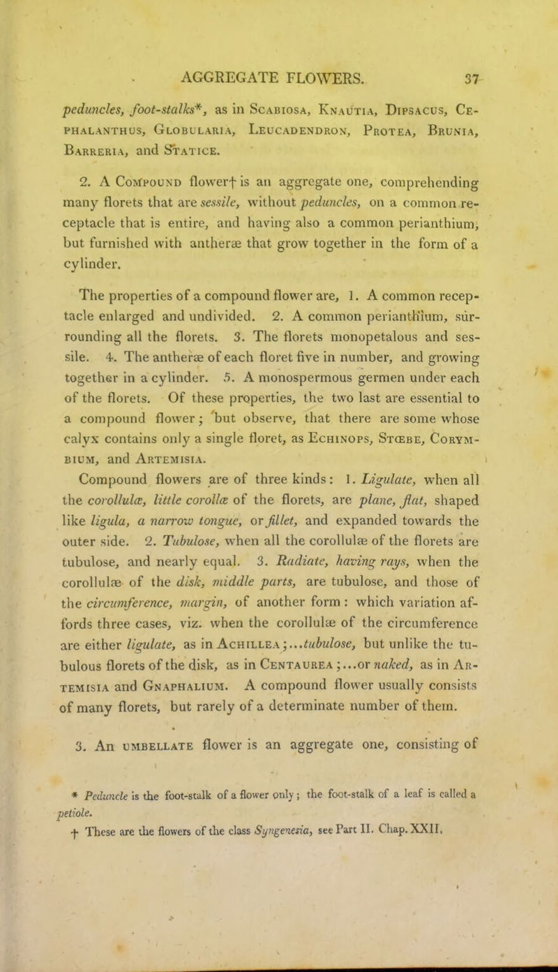 peduncles, foot-stalks*, as in Scabiosa, Knautia, Dipsacus, Ce- ph alanth us, Globularia, Leucadendron, Protea, Brunta, Barreria, and Statice. 2. A Compound flowerf is an aggregate one, comprehending many florets that are sessile, without peduncles, on a common re- ceptacle that is entire, and having also a common perianthium, but furnished with antherae that grow together in the form of a cylinder. The properties of a compound flower are, 1. A common recep- tacle enlarged and undivided. 2. A common perianth'ium, sur- rounding all the florets. 3. The florets monopetalous and ses- sile. 4. The antherae of each floret five in number, and growing together in a cylinder. 5. A monospermous germen under each of the florets. Of these properties, the two last are essential to a compound flower; but observe, that there are some whose calyx contains only a single floret, as Echinops, Stcsbe, Corym- bium, and Artemisia. Compound flowers are of three kinds: 1. Ligidate, when all the corollulce, little corollce of the florets, are plane, flat, shaped like ligula, a narrow tongue, or fillet, and expanded towards the outer side. 2. Tubulose, when all the corollula? of the florets are tubulose, and nearly equal. 3. Radiate, having rays, when the corollulae of the disk, middle parts, are tubulose, and those of the circumference, margin, of another form : which variation af- fords three cases, viz. when the corollulai of the circumference are either ligulate, as in Achillea ; ...tubulose, but unlike the tu- bulous florets of the disk, as in Centaurea ;...or naked, as in Ar- temisia and Gnaphalium. A compound flower usually consists of many florets, but rarely of a determinate number of thein. 3. An umbellate flower is an aggregate one, consisting of * Peduncle is the foot-stalk of a flower only ; the foot-stalk of a leaf is called a dole. f These are the flowers of the class Syngevesia, see Part II. Chap. XXII.