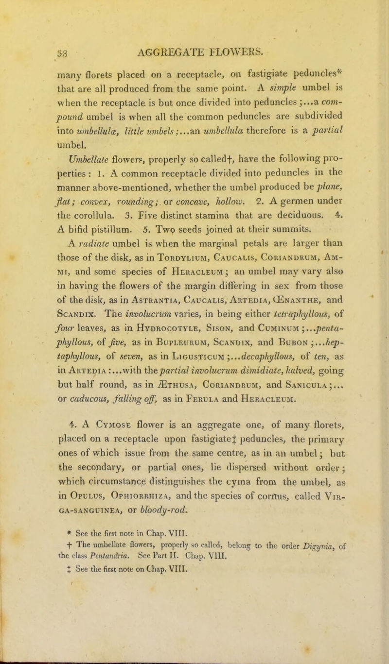 many florets placed on a receptacle, on fastigiate peduncles* that are all produced from the same point. A simple umbel is when the receptacle is but once divided into peduncles ;...a com- pound umbel is when all the common peduncles are subdivided into umbellulce, little umbels;...an umbellula therefore is a partial umbel. Umbellate flowers, properly so calledf, have the following pro- perties : 1. A common receptacle divided into peduncles in the manner above-mentioned, whether the umbel produced be plane, fiat; convex, rounding; or concave, hollow. 2. A germen under the corollula. 3. Five distinct stamina that are deciduous. 4. A bifid pistillum. 5. Two seeds joined at their summits. A radiate umbel is when the marginal petals are larger than those of the disk, as in Tordylium, Caucalis, Coriandrum, Am- mi, and some species of Heracleum; an umbel may vary also in having the flowers of the margin differing in sex from those of the disk, as in Astrantia, Caucalis, Artedia, CEnanthe, and Scandix. The involucrum varies, in being either tctraphyllous, of four leaves, as in Hydrocotyle, Sison, and Cuminum ;...penta- phyllous, of jive, as in Bupleurum, Scandix, and Bubon ;...hep- taphyllous, of seven, as in Ligusticum decaphyllous, of ten, as in Artedia :...with the partial involucrum dimidiate, halved, going but half round, as in-3vthusa, Coriandrum, and Sanicula or caducous, falling off, as in Ferula and Heracleum. 4. A Cymose flower is an aggregate one, of many florets, placed on a receptacle upon fastigiatej peduncles, the primary ones of which issue from the same centre, as in an umbel; but the secondary, or partial ones, lie dispersed without order; which circumstance distinguishes the cyma from the umbel, as in Opllus, Ophiorrhiza, and the species of corrius, called Vir- ga-sanguinea, or bloody-rod. * See the first note in Chap. VIII. f The umbellate flowers, properly so called, belong to the order Dizynia, of the class Pcntundria. See Part II. Chap. VIII.