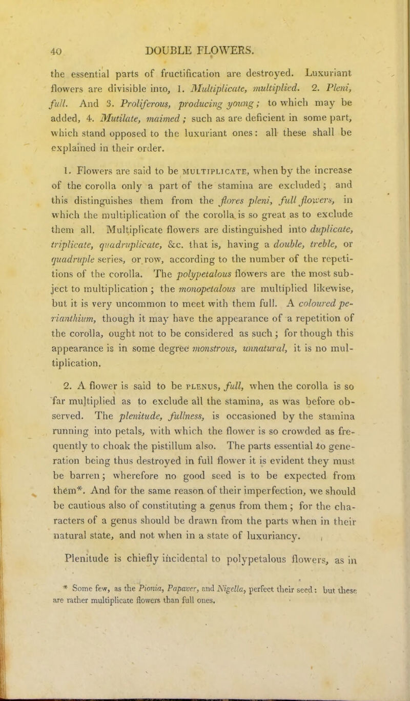 the essential parts of fructification are destroyed. Luxuriant flowers are divisible into, 1. Multiplicatc, multiplied. 2. Plcni, full. And 3. Proliferous, producing yoimg; to which may be added, 4. Mutilate, maimed; such as are deficient in some part, which stand opposed to the luxuriant ones: all these shall be explained in their order. [. Flowers are said to be multiplicate, when by the increase of the corolla only a part of the stamina are excluded ; and this distinguishes them from the flores pleni, full flowers, in which the multiplication of the corolla is so great as to exclude them all. Multiplicate flowers are distinguished into duplicate, triplicate, quadruplicate, &c. that is, having a double, treble, or quadruple series, or row, according to the number of the repeti- tions of the corolla. The polypetalous flowers are the most sub- ject to multiplication ; the monopetalous are multiplied likewise, but it is very uncommon to meet with them full. A coloured pe- rianthium, though it may have the appearance of a repetition of the corolla, ought not to be considered as such ; for though this appearance is in some degree monstrous, unnatural, it is no mul- tiplication. 2. A flower is said to be plenus, full, when the corolla is so far multiplied as to exclude all the stamina, as was before ob- served. The plenitude, fullness, is occasioned by the stamina running into petals, with which the flower is so crowded as fre- quently to choak the pistillum also. The parts essential to gene- ration being thus destroyed in full flower it is evident they must be barren; wherefore no good seed is to be expected from them*. And for the same reason of their imperfection, we should be cautious also of constituting a genus from them; for the cha- racters of a genus should be drawn from the parts when in their natural state, and not when in a state of luxuriancy. Plenitude is chiefly incidental to polypetalous flowers, as in * Some few, as the Pionia, Papaver, and Nigclla, perfect their seed: but thesr: are rather multiplicatc flowers than full ones.