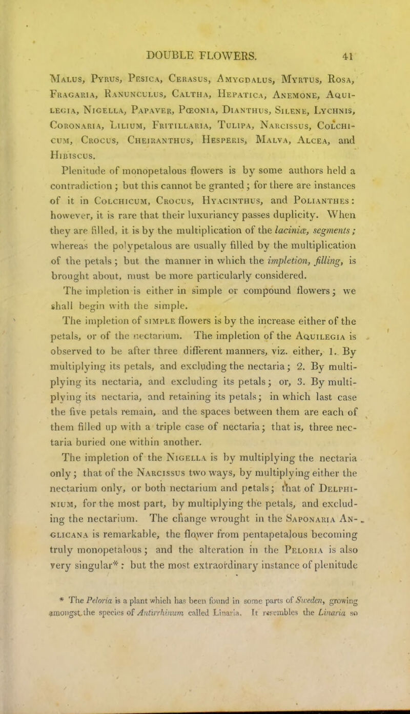 Malus, Pvrus, Pf.sica, Cerasus, Amygdalus, Myrtus, Rosa, Fragaria, Ranunculus, Caltha, Hepatica, Anemone, Aqui- LEGIA, NlGELLA, PaPAVER, PcEONIA, DlANTHUS, SlLENE, LYCHNIS, Cc-RONARIA, LlLlUM, FrITILLARIA, TuLIPA, NARCISSUS, CoLCHl- cum, Crocus, Cheiranthus, Hespeuis, Malva, Alcea, and Hibiscus. Plenitude of monopetalous flowers is by some authors held a contradiction ; but this cannot be granted ; for there are instances of it in Colchicum, Crocus, Hyacinthus, and Polianthes: however, it is rare that their luxuriancy passes duplicity. When they are filled, it is by the multiplication of the lacinia:, segments ; whereas the polypetalous are usually filled by the multiplication of the petals ; but the manner in which the impletion, filling, is brought about, must be more particularly considered. The impletion is either in simple or compound flowers; we shall begin with the simple. The impletion of simple flowers is by the increase either of the petals, or of the nectarium. The impletion of the Aquilegia is observed to be after three different manners, viz. either, 1. By multiplying its petals, and excluding the nectaria; 2. By multi- plying its nectaria, and excluding its petals; or, 3. By multi- plying its nectaria, and retaining its petals; in which last case the five petals remain, and the spaces between them are each of them filled up with a triple case of nectaria; that is, three nec- taria buried one within another. The impletion of the Nigella is by multiplying the nectaria only ; that of the Narcissus two ways, by multiplying either the nectarium only, or both nectarium and petals; tliat of Delphi- nium, for the most part, by multiplying the petals, and exclud- ing the nectarium. The change wrought in the Saponaria An- . glicana is remarkable, the flower from pentapetalous becoming truly monopetalous; and the alteration in the Peloria is also very singular* : but the most extraordinary instance of plenitude * The Peloria is a plant which ha* been found in some parts of Sweden, growing amongst the species of Antirrhinum called Linarla. It resembles the Linaria so