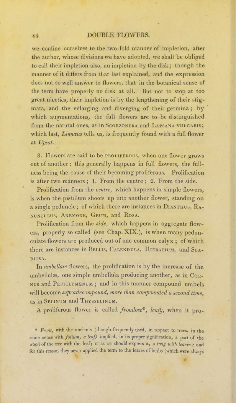 we confine ourselves to the two-fold manner of impletion, after the author, whose divisions we have adopted, we shall be obliged to call their impletion also, an impletion by the disk; though the manner of it dilfers from that last explained, and the expression does not so well answer to flowers, that in the botanical sense of the term have properly no disk at all. But not to stop at too great niceties, their impletion is by the lengthening of their stig- mata, and the enlarging and diverging of their germina; by which augmentations, the full flowers are to be distinguished from the natural ones, as in Scorzonera and Lapsana vulgaris; which last, hinnims tells us, is frequently found with a full flower at Upsal. 3. Flowers are said to be proliferous, when one flower grows out of another: this generally happens in full flowers, the full- ness being the cause of their becoming proliferous. Prolification is after two manners ; 1. From the centre ; 2. From the side. Prolification from the centre, which happens in simple flowers, is when the pistillum shoots up into another flower, standing on a single peduncle; of which there are instances in Dianthus, Ra- nunculus, Anemone, Geum, and Rosa. Prolification from the side, which happens in aggregate flow- ers, properly so called (see Chap. XIX.), is when many pedun- culate flowers are produced out of one common calyx ; of which there are instances in Bellis, Calendula, Hieracium, and Sca- biosa. In umbellate flowers, the prolification is by the increase of the umbellulae, one simple umbellula producing another, as in Cor- nus and Periclymenum ; and in this manner compound umbels will become supra decompound, more than compounded a second time, as in Selinum and Thysselinum. A proliferous flower is called frondose*, leafy, when it pro- * Fnms, with the ancienis (though frequently used, in respect to trees, in the same sense with folium, a leaf) implied, in its proper signification, a part of the wood of the tree with the leaf; or as we should express it, a t?vig with leaves ; and for this reason they never applied the term to the leaves of herbs (which were always
