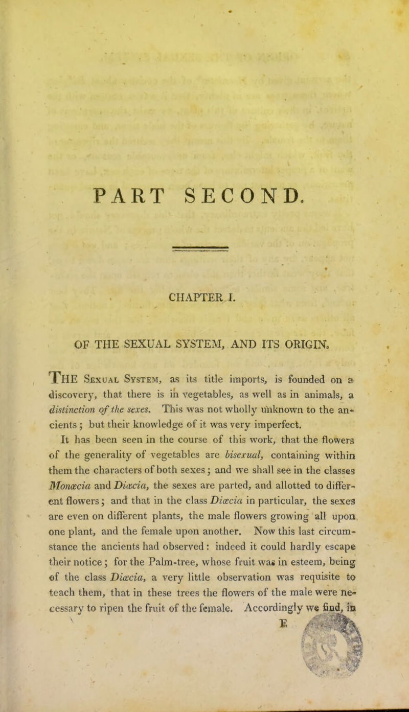 PART SECOND. CHAPTER I. OF THE SEXUAL SYSTEM, AND ITS ORIGIN. THE Sex ual System, as its title imports, is founded on a discovery, that there is in vegetables, as well as in animals, a distinction of the sexes. This was not wholly unknown to the an- cients ; but their knowledge of it was very imperfect. It has been seen in the course of this work, that the flowers of the generality of vegetables are bisexual, containing within them the characters of both sexes; and we shall see in the classes Moncecia and Diccciu, the sexes are parted, and allotted to differ- ent flowers; and that in the class Diaccia in particular, the sexes are even on different plants, the male flowers growing all upon one plant, and the female upon another. Now this last circum- stance the ancients had observed: indeed it could hardly escape their notice; for the Palm-tree, whose fruit was in esteem, being of the class Dicecia, a very little observation was requisite to teach them, that in these trees the flowers of the male were ne- cessary to ripen the fruit of the female. Accordingly we find, id