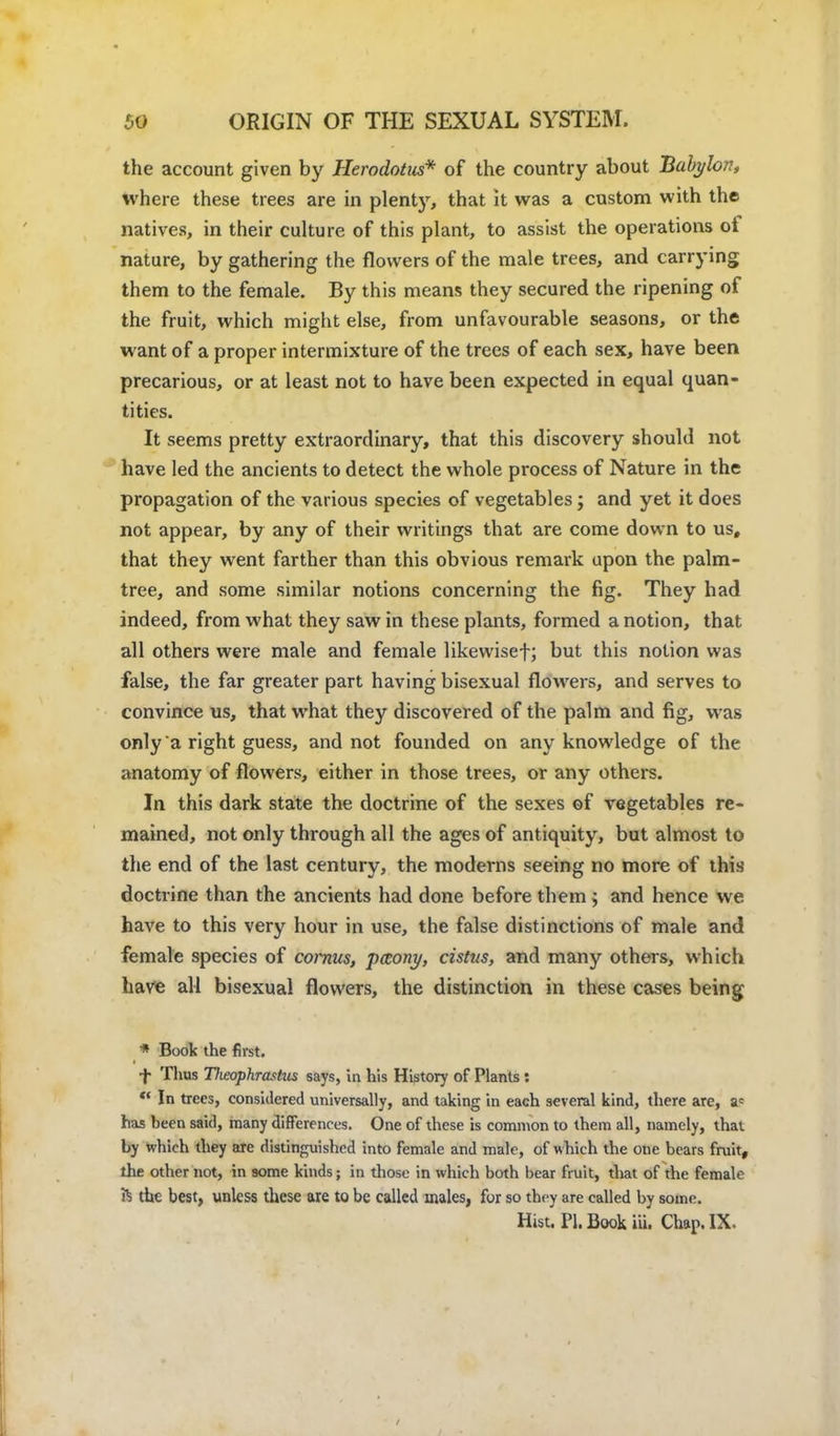 the account given by Herodotus* of the country about Babylon, where these trees are in plenty, that it was a custom with the natives, in their culture of this plant, to assist the operations of nature, by gathering the flowers of the male trees, and carrying them to the female. By this means they secured the ripening of the fruit, which might else, from unfavourable seasons, or the want of a proper intermixture of the trees of each sex, have been precarious, or at least not to have been expected in equal quan- tities. It seems pretty extraordinary, that this discovery should not have led the ancients to detect the whole process of Nature in the propagation of the various species of vegetables; and yet it does not appear, by any of their writings that are come down to us, that they went farther than this obvious remark upon the palm- tree, and some similar notions concerning the fig. They had indeed, from what they saw in these plants, formed a notion, that all others were male and female likewisef; but this notion was false, the far greater part having bisexual flowers, and serves to convince us, that what they discovered of the palm and fig, was only a right guess, and not founded on any knowledge of the anatomy of flowers, either in those trees, or any others. In this dark state the doctrine of the sexes of vegetables re- mained, not only through all the ages of antiquity, but almost to the end of the last century, the moderns seeing no more of this doctrine than the ancients had done before them ; and hence we have to this very hour in use, the false distinctions of male and female species of cornus, pceony, cistus, and many others, which have all bisexual flowers, the distinction in these cases being * Book the first. f Thus Tlieophrashis says, in his History of Plants:  In trees, considered universally, and taking in each several kind, there are, a= has been said, many differences. One of these is common to them all, namely, that by which they are distinguished into female and male, of which the one bears fruit, the other not, in some kinds; in those in which both bear fruit, that of the female ft the best, unless these are to be called males, for so they are called by some. Hist. PI. Book iii. Chap. IX.