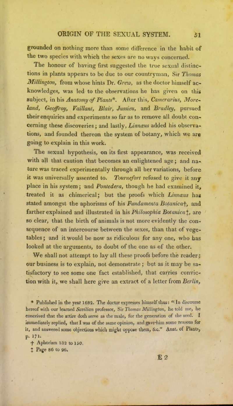 grounded on nothing more than some difference in the habit of the two species with which the sexes are no ways concerned. The honour of having first suggested the true sexual distinc- tions in plants appears to be due to our countryman, Sir Thomas Millington, from whose hints Dr. Grew, as the doctor himself ac- knowledges, was led to the observations he has given on this subject, in his Anatomy of Plants*. After this, Camcrarius, More- land, Geqffroy, Vaillant, Blair, Jussieu, and Bradley, pursued their enquiries and experiments so far as to remove all doubt con- cerning these discoveries; and lastly, Linnaus added his observa- tions, and founded thereon the system of botany, which we are going to explain in this work. The sexual hypothesis, on its first appearance, was received with all that caution that becomes an enlightened age; and na- ture was traced experimentally through all her variations, before it was universally assented to. Tournefort refused to give it any- place in his system; and Pontedera, though he had examined it, treated it as chimerical; but the proofs which Linnaws has stated amongst the aphorisms of his Fundamenta Botanicaf, and farther explained and illustrated in his Philosophia Botanica\, are so clear, that the birth of animals is not more evidently the con- sequence of an intercourse between the sexes, than that of vege- tables; and it would be now as ridiculous for any one, who has looked at the arguments, to doubt of the one as of the other. We shall not attempt to lay all these proofs before the reader : our business is to explain, not demonstrate ; but as it may be sa- tisfactory to see some one fact established, that carries convic- tion with it, we shall here give an extract of a letter from Berlin, * Published in the year 1682. The doctor expresses himself thus: In discourse hereof with our learned Savilian professor, Sir Thomas MiLlington, he told me, he conceived that the attire doth serve as the male, for the generation of the seed. I immediately replied, that I was of the same opinion, and gave-him some reasons for it, and answered some objections which might oppose them, &c. Anat. of Plants, p. 171. f Aphorism 132 to 150. X Page 86 to 96. E2