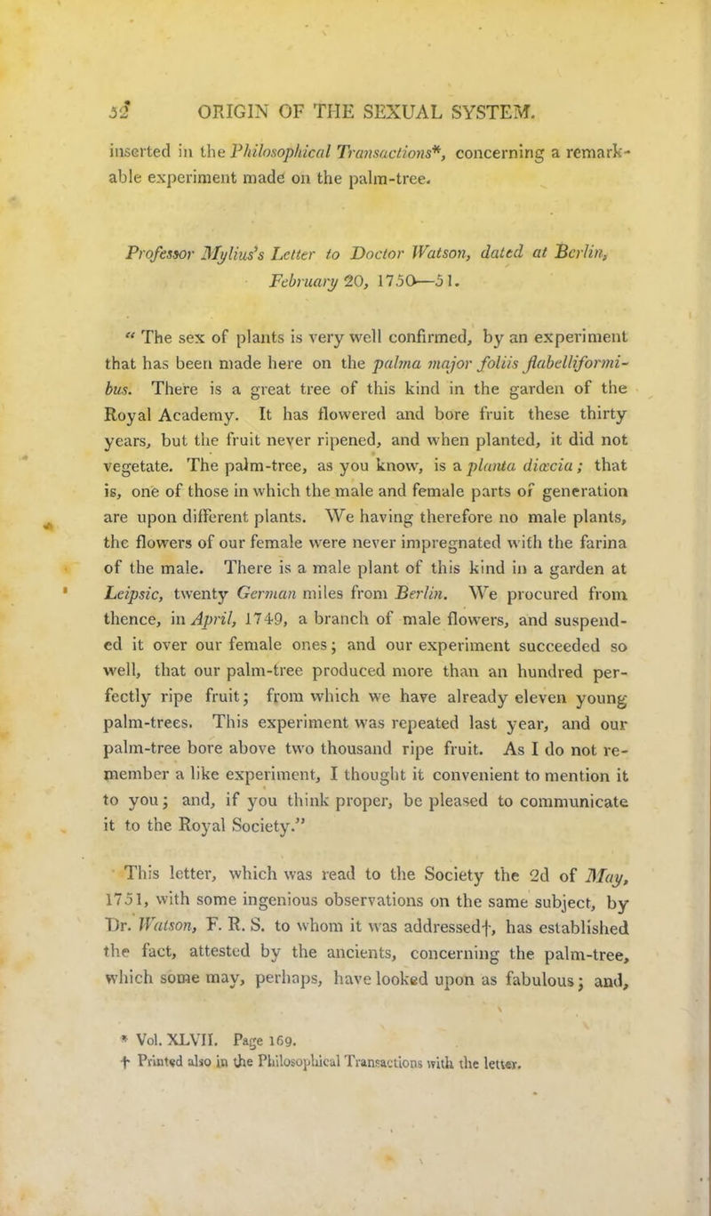inserted in the Philosophical Transactions*, concerning a remark- able experiment made on the palm-tree. Professor Mj/lius's Letter to Doctor Watson, dated at Berlin, February 20, 1750—51.  The sex of plants is very well confirmed, by an experiment that has been made here on the palma major foliis flabclliformi- bus. There is a great tree of this kind in the garden of the Royal Academy. It has flowered and bore fruit these thirty years, but the fruit never ripened, and when planted, it did not vegetate. The palm-tree, as you know, is a planta dia:cia; that is, one of those in which the male and female parts of generation are upon different plants. We having therefore no male plants, the flowers of our female were never impregnated with the farina of the male. There is a male plant of this kind in a garden at Leipsic, twenty German miles from Berlin. We procured from thence, in April, 1749, a branch of male flowers, and suspend- ed it over our female ones; and our experiment succeeded so well, that our palm-tree produced more than an hundred per- fectly ripe fruit; from which we have already eleven young palm-trees. This experiment was repeated last year, and cm- palm-tree bore above two thousand ripe fruit. As I do not re- member a like experiment, I thought it convenient to mention it to you; and, if you think proper, be pleased to communicate it to the Royal Society/' This letter, which was read to the Society the 2d of May, 1751, with some ingenious observations on the same subject, by Dr. Watson, F. R. S. to whom it was addressed-]-, has established the fact, attested by the ancients, concerning the palm-tree, which some may, perhaps, have looked upon as fabulous; and, • Vol. XLVII. Page 169. f Printed also in ;he Philosophical Transactions with the letter.
