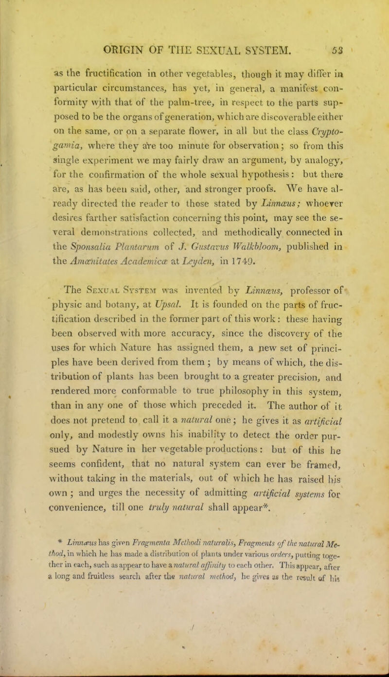 as the fructification in other vegetables, though it may differ in particular circumstances, has yet, in general, a manifest con- formity with that of the palm-tree, in respect to the parts sup- posed to be the organs of generation, which are discoverable either on the same, or on a separate flower, in all but the class Crypto- gamia, where they are too minute for observation; so from this single experiment we may fairly draw an argument, by analogy, for the confirmation of the whole sexual hypothesis: but there are, as has been said, other, and stronger proofs. We have al- ready directed the reader to those stated by Linnaus; whoever desires farther satisfaction concerning this point, may see the se- veral demonstrations collected, and methodically connected in the Sponsalia Plantarum of J. Gustavus Walkbloom, published in the Amocnitutcs Academics1 at Ley den, in 1749. The Sexual Svstem was invented by Linnmts, professor of physic and botany, at Upsal. It is founded on the parts of fruc- tification described in the former part of this work : these having been observed with more accuracy, since the discovery of the uses for which Nature has assigned them, a pew set of princi- ples have been derived from them ; by means of which, the dis- tribution of plants has been brought to a greater precision, and rendered more conformable to true philosophy in this system, than in any one of those which preceded it. The author of it does not pretend to call it a natural one; he gives it as artificial only, and modestly owns his inability to detect the order pur- sued by Nature in her vegetable productions: but of this he seems confident, that no natural system can ever be framed, without taking in the materials, out of which he has raised his own ; and urges the necessity of admitting artificial si/stems for convenience, till one truly natural shall appear*. * Linnanis has gives Fragmcnta Mcthodi naturalis, Fragments of the natural Me- thod, in which he has made a distribution ol plants under various orders, putting toge- ther in each, such as appear to have ^.natural affinity to each other. This appear, after a long and fruitless search after the natural method, he gives as the result of \m I