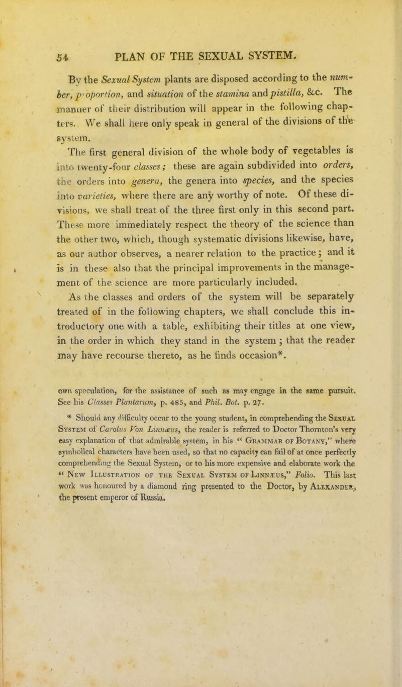 Bv the Sexual System plants are disposed according to the num.' her, proportion, and situation of the stamina and pistilla, &c. The manner of their distribution will appear in the following chap- ters. We shall here only speak in general of the divisions of the system. The first general division of the whole body of vegetables is into twenty-four classes; these are again subdivided into orders, the orders into genera, the genera into species, and the species into varieties, where there are any worthy of note. Of these di- visions, we shall treat of the three first only in this second part. These more immediately respect the theory of the science than the other two, which, though systematic divisions likewise, have, as our a jthor observes, a nearer relation to the practice ; and it is in these also that the principal improvements in the manage- ment of the science are more particularly included. As the classes and orders of the system will be separately treated of in the following chapters, we shall conclude this in- troductory one with a table, exhibiting their titles at one view, in the order in which they stand in the system ; that the reader may have recourse thereto, as he finds occasion*. own speculation, for the assistance of such as may engage in the same pursuit. See his Classes Ploiitarum, p. 485, and Phil. Bot. p. 27. * Should any difficulty occur to the young student, in comprehending the Sexual System of Curolus Von Linn<tus, the reader is referred to Doctor Thornton's very easy explanation of that admirable system, in his Grammar of Botany,'' where symbolical characters have been used, so that no capacity can fail of at once perfectly comprehending' the Sexual System, or to his more expensive and elaborate work the New Illustration of the Sexual System of Linn/tus, Folio. This last work was honoured by a diamond ring presented to the Doctor, by Alexander., the present emperor of Russia.