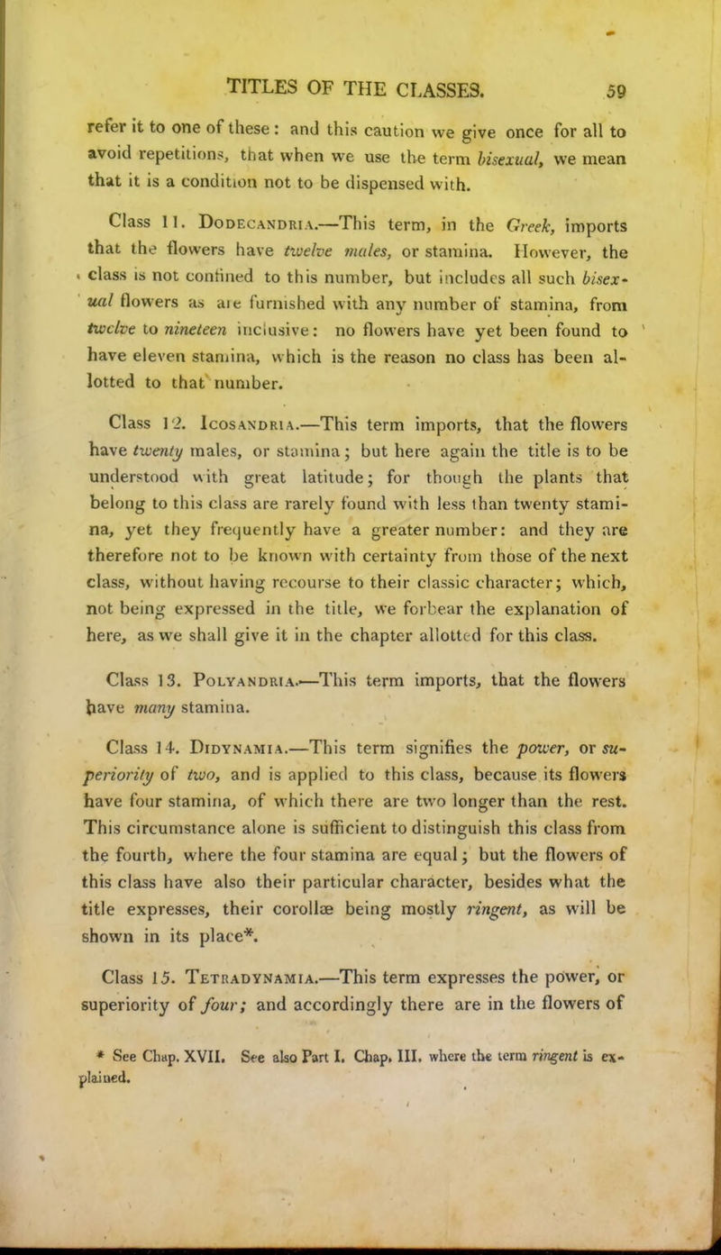 refer it to one of these : and this caution we give once for all to avoid repetitions, that when we use the term bisexuul, we mean that it is a condition not to be dispensed with. Class II. DodecanDiua.—This term, in the Greek, imports that the flowers have tivelve males, or stamina. However, the . class is not confined to this number, but includes all such bisex- ual flowers as aie furnished with any number of stamina, from twelve to nineteen inclusive: no flowers have yet been found to have eleven stamina, which is the reason no class has been al- lotted to that number. Class 12. Icosandria.—This term imports, that the flowers have twenty males, or stamina; but here again the title is to be understood with great latitude; for though the plants that belong to this class are rarely found with less than twenty stami- na, yet they frequently have a greater number: and they are therefore not to be known with certainty from those of the next class, without having recourse to their classic character; which, not being expressed in the title, we forbear the explanation of here, as we shall give it in the chapter allotted for this class. Class 13. Poly an diu a.—This term imports, that the flowers have many stamina. Class 14. Didynamia.—This term signifies the power, or su- periority of two, and is applied to this class, because its flowers have four stamina, of which there are two longer than the rest. This circumstance alone is sufficient to distinguish this class from the fourth, where the four stamina are equal; but the flowers of this class have also their particular character, besides what the title expresses, their corollae being mostly ringent, as will be shown in its place*. Class 15. Tetkadynamia.—This term expresses the power, or superiority of four; and accordingly there are in the flowers of * See Ch«p. XVII. See also Part I. Chap. III. where the term ringent is ex- plained.