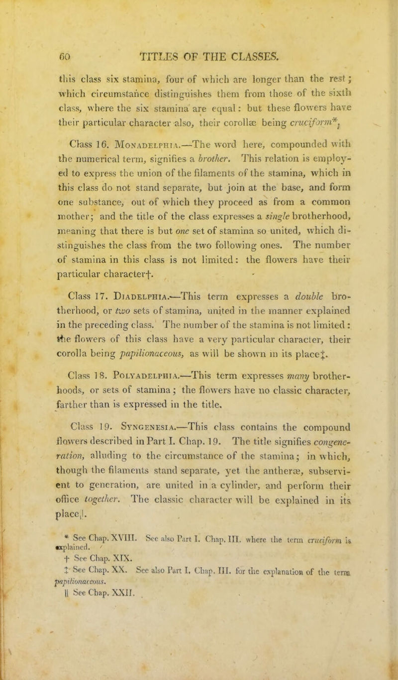 this class six stamina, four of which are longer than the rest; which circumstance distinguishes them from those of the sixth class, where the six stamina are equal: but these flowers have their particular character also, their corolla? being cmciforvi*^ Class 16. Monadelphia.—The word here, compounded with the numerical term, signifies a brother. This relation is employ- ed to express the union of the fdaments of the stamina, which in this class do not stand separate, but join at the base, and form one substance, out of which they proceed as from a common mother; and the title of the class expresses a single brotherhood, meaning that there is but one set of stamina so united, w hich di- stinguishes the class from the two following ones. The number of stamina in this class is not limited: the flowers have their particular character-f. Class 17. Diadelphia.—This term expresses a double bro- therhood, or torn sets of stamina, united in the manner explained in the preceding class. The number of the stamina is not limited : Hie flowers of this class have a very particular character, their corolla being papilionaceous, as will be shown in its placet. Class 18. Poly a Delphi a.—This term expresses many brother- hoods, or sets of stamina ; the flowers have no classic character, farther than is expressed in the title. Class 19. Syngenesia.—This class contains the compound flowers described in Part I. Chap. 19. The title signifies congene- ration, alluding to the circumstance of the stamina; in which, though the filaments stand separate, yet the anthera?, subservi- ent to generation, are united in a cylinder, and perform their office together. The classic character will be explained in its placc,l. * See Chap. XVIII. See also Part I. Chap. III. where ihe term cruciform u •xplaincd. ' f See Chap. XIX. +' See Chap. XX. See also Part I. Chap. III. for the explanation of the term p/ipilionaccoiis. || See Chap. XXII.