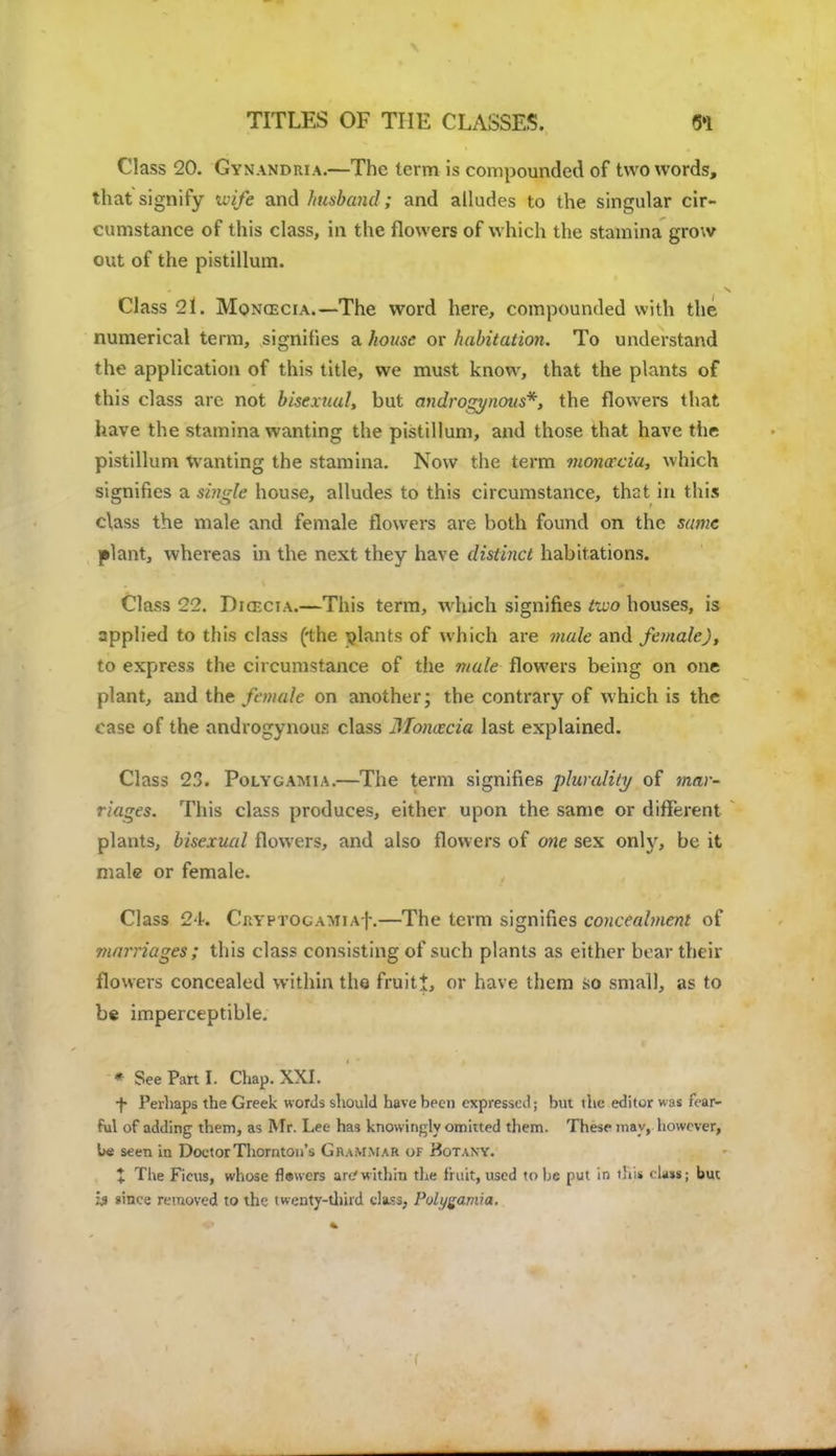 Class 20. Gynandiua.—The term is compounded of two words, that signify wife and husband; and alludes to the singular cir- cumstance of this class, in the flowers of which the stamina grow out of the pistillum. Class 21. Mongecia.—The word here, compounded with the numerical term, signifies a house or habitation. To understand the application of this title, we must know, that the plants of this class are not bisexual, but androgynous*, the flowers that have the stamina wanting the pistillum, and those that have tiie pistillum Wanting the stamina. Now the term monaccia, which signifies a single house, alludes to this circumstance, that in this class the male and female flowers are both found on the same plant, whereas in the next they have distinct habitations. Class 22. Dia-ciA.—This term, which signifies two houses, is applied to this class (the plants of which are mule and female), to express the circumstance of the male flowers being on one plant, and the female on another; the contrary of which is the case of the androgynous class Moncecia last explained. Class 23. Polygamia.—The term signifies plurality of mar- riages. This class produces, either upon the same or different plants, bisexual flowers, and also flowers of one sex only, be it male or female. Class 24. CaYPTOGAMiAf.—The term signifies concealment of marriages; this class consisting of such plants as either bear their flowers concealed within the fruiti, or have them so small, as to be imperceptible. * See Part I. Chap. XXI. ■f- Perhaps the Greek words should have been expressed; but the editor was fear- ful of adding them, as Mr. Lee has knowingly omitted them. These may, however, be seen in Doctor Thornton's Giummar of Botany. t The Ficus, whose flawers arc'within the fruit, used to be put in tBtf < la»s; but Is since removed to the twenty-third class, Pvlygamra.