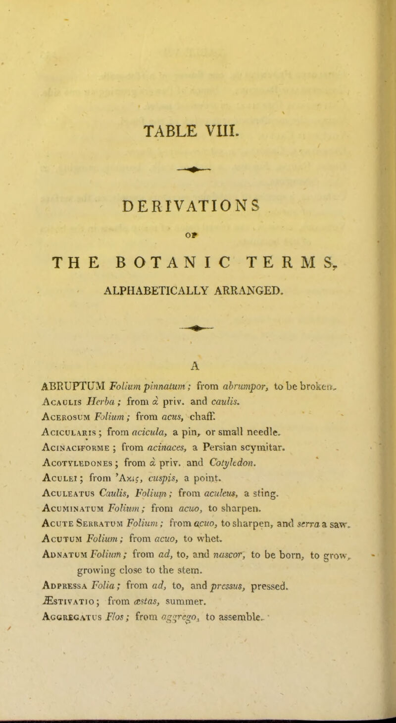 DERIVATIONS OF THE BOTANIC TERMS, ALPHABETICALLY ARRANGED. A ABRUPTUM Folium pinnatum; from abrumpor, to be broken, Acaulis Herba ; from a priv. and caulis. Acerosum Folium; from acus, chaff. Acicularis; from acicula, a pin, or small needle. Acinaciforme ; from acinaces, a Persian scymitar. Acotyledones ; from a priv. and Cotyltdon. Aculei ; from 'Aiuc, cuspis, a point. Aculeatus Caulis, Folium; from aculeus, a sting. Acuminatum Folium; from acuo, to sharpen. Acute Serratum Folium; from acuo, to sharpen, and serra a saw Acutum Folium; from acuo, to whet. Adnatum Folium ; from ad, to, and nascor, to be born, to crow growing close to the stem. Ad press a Folia; from ad, to, and pressus, pressed. iEsTivATio; from astas, summer. Aggregates Flos; from oggregpj to assemble.