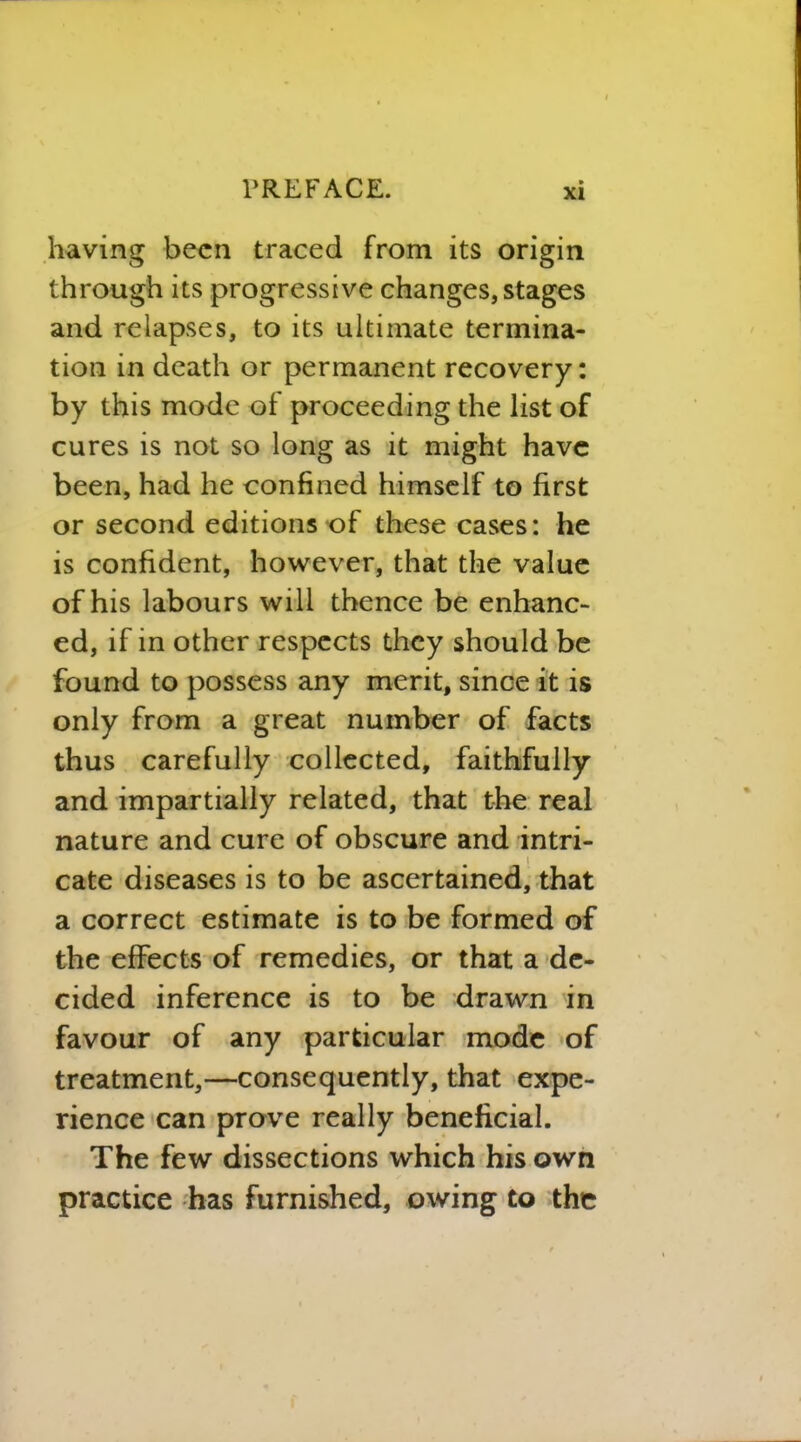 having been traced from its origin through its progressive changes, stages and relapses, to its ultimate termina- tion in death or permanent recovery: by this mode of proceeding the list of cures is not so long as it might have been, had he confined himself to first or second editions of these cases: he is confident, however, that the value of his labours will thence be enhanc- ed, if in other respects they should be found to possess any merit, since it is only from a great number of facts thus carefully collected, faithfully and impartially related, that the real nature and cure of obscure and intri- cate diseases is to be ascertained, that a correct estimate is to be formed of the effects of remedies, or that a de- cided inference is to be drawn in favour of any particular mode of treatment,—consequently, that expe- rience can prove really beneficial. The few dissections which his own practice has furnished, owing to the