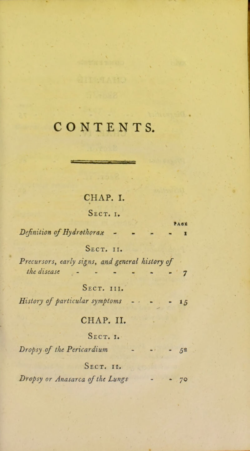 CONTENTS. CHAP. I. ft Sect. i. ?A0£ Definition of Hydrothorax 1 Sect. ii. Precursors, early signs, and general history of the disease ------ 7 Sect. hi. History of particular symptoms - ■ - - 15 CHAP. II. Sect. r. Dropsy of the Pericardium - - - 52 Sect. ii. Dropsy or Anasarca of the Lungs - - 70