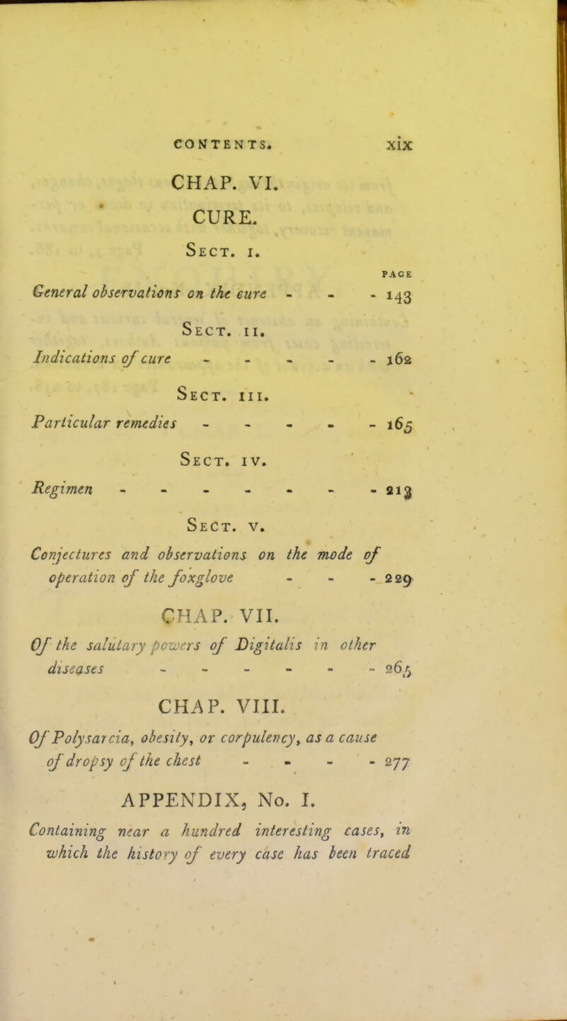 CHAP. VI. CURE. Sect. i. PACE General observations oh the cure - - - 143 Sect. ii. Indications of cure - - . - -162 Sect. hi. Particular remedies ----- 165 Sect. iv. Regimen - - - - - - -213 Sect. v. Conjectures and observations on the mode of operation of the foxglove - - - 229 CHAP. VII. Of the salutary powers of Digitalis in other diseases ------ 26^ CHAP. VIII. Of Polysarcia, obesity, or corpulency, as a cause of dropsy of the chest - 277 APPENDIX, No. I. Containing near a hundred interesting cases, in which the history of every case has been traced